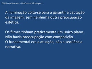 Edição Audiovisual – História da Montagem



   A iluminação volta-se para a garantir a captação
   da imagem, sem nenhuma outra preocupação
   estética.

   Os filmes tinham praticamente um único plano.
   Não havia preocupação com composição.
   O fundamental era a atuação, não a seqüência
   narrativa.
 