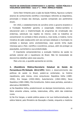 PACOTE DE EXERCÍCIOS COMENTADOS P/ A ANVISA - SAÚDE PÚBLICA E
VIGILÂNCIA SANITÁRIA - Aula nº 1 - PROF. RÔMULO PASSOS
10
https://www.facebook.com/ProfessorRomuloPassos
Como fator limitante para a ação da Saúde Pública, ﬁgurava o próprio
alcance do conhecimento cientíﬁco e tecnológico referente ao diagnóstico,
prevenção e terapia das doenças, quando comparado aos parâmetros
atuais.
Em 1923, o estabelecimento de convênio entre o governo brasileiro e
a Fundação Rockefeller garantiu a cooperação médico-sanitária e
educacional para a implementação de programas de erradicação das
endemias, sobretudo nas regiões do interior, onde os trabalhos se
concentraram no combate à febre amarela e, mais tarde, à malária. Como
iniciativa de ação coadjuvante com aos serviços estaduais e municipais no
combate a doenças como ancilostomíase, esse acordo tinha duplo
interesse para o País: cientíﬁco e econômico, porque, além de proteger as
populações, aumentaria a sua produtividade.
É importante compreendermos a evolução histórica da saúde no
período colonial até o republicano do Brasil. Não há necessidade de
decorarmos detalhes sobre esse assunto.
Mais uma vez, a questão apresenta-se correta.
4. (Residência Médica/Secretaria Estadual de Saúde do
Pernambuco-PE/Seleção 2012/UPE) Sobre o desenvolvimento das
políticas de saúde no Brasil, podem-se contemplar, na história
republicana, pelo menos, cinco conjunturas: República Velha (1889-
1930); Era Vargas (1930-1964); Autoritarismo (1964-1984); Nova
República (1985-1988); Pós-Constituinte. Sobre esses períodos, assinale a
alternativa INCORRETA.
a) Na República Velha, predominavam as doenças transmissíveis, como a
febre amarela urbana, varíola, tuberculose, sífilis, além das endemias
rurais.
b) Na Era Vargas, a saúde pública passa a ter sua institucionalização, na
esfera federal, pelo Ministério da Educação e Saúde, enquanto a medicina
 