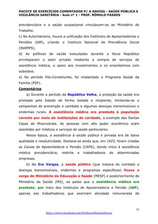 PACOTE DE EXERCÍCIOS COMENTADOS P/ A ANVISA - SAÚDE PÚBLICA E
VIGILÂNCIA SANITÁRIA - Aula nº 1 - PROF. RÔMULO PASSOS
11
https://www.facebook.com/ProfessorRomuloPassos
previdenciária e a saúde ocupacional vinculavam-se ao Ministério do
Trabalho.
c) No Autoritarismo, houve a unificação dos Institutos de Aposentadorias e
Pensões (IAP), criando o Instituto Nacional de Previdência Social
(INAMPS).
d) As políticas de saúde executadas durante a Nova República
privilegiaram o setor privado mediante a compra de serviços de
assistência médica, o apoio aos investimentos e os empréstimos com
subsídios.
e) No período Pós-Constituinte, foi implantado o Programa Saúde da
Família (PSF).
Comentários
a) Durante o período da República Velha, a proteção da saúde era
prestada pelo Estado de forma isolada e incipiente, limitando-se a
campanhas de prevenção e combate a algumas doenças transmissíveis e
endemias rurais. A assistência médica era prestada à população
carente por meio de instituições de caridade, a exemplo das Santas
Casas de Misericórdia. As pessoas com alto poder econômico eram
assistidas por médicos e serviços de saúde particulares.
Nessa época, a assistência à saúde pública e privada era de baixa
qualidade e resolutividade. Destaca-se ainda que, em 1923, foram criadas
as Caixas de Aposentadoria e Pensão (CAPS), dando início à assistência
médica previdenciária, restrita a trabalhadores de determinadas
empresas.
b) Na Era Vargas, a saúde pública (que tratava do combate a
doenças transmissíveis, endemias e programas específicos) ficava a
cargo do Ministério da Educação e Saúde (MESP) e posteriormente do
Ministério da Saúde (MS), ao passo que a assistência médica era
prestada, por meio dos Institutos de Aposentadoria e Pensão (IAP),
apenas aos trabalhadores que exerciam atividade remunerada de
 