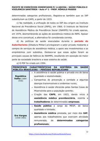 PACOTE DE EXERCÍCIOS COMENTADOS P/ A ANVISA - SAÚDE PÚBLICA E
VIGILÂNCIA SANITÁRIA - Aula nº 1 - PROF. RÔMULO PASSOS
12
https://www.facebook.com/ProfessorRomuloPassos
determinadas categorias profissionais. Registra-se também que os IAP
substituíram as CAPS, a partir de 1933.
c) Na realidade, a unificação de todos os IAP deu origem ao Instituto
Nacional de Previdência Social (INPS), em 1966. O Instituto de Nacional
de Assistência Médica da Previdência Social (INAMPS) foi criado apenas,
em 1974, desmembrando as ações de assistência médica do INPS. Apesar
desse erro conceitual, a alternativa foi considerada correta.
d) As políticas de saúde executadas durante o período do
Autoritarismo (Ditadura Militar) privilegiaram o setor privado mediante a
compra de serviços de assistência médica, o apoio aos investimentos e os
empréstimos com subsídios. Destaca-se que essas ações foram as
principais causas de falência do INAMPS, resultando em oposição da maior
parte da sociedade brasileira a esse sistema de saúde.
e) O PSF foi criado em 1994.
PRINCIPAIS CARACTERÍSTICAS DA HISTÓRIA DA SAÚDE
PÚBLICA BRASILEIRA – PERÍODO REPUBLICANO
República
Velha (1889-
1930)
 A assistência à saúde pública e privada era de baixa
qualidade e resolutividade;
 Campanhas de prevenção e combate a algumas
doenças transmissíveis e endemias rurais;
 Assistência à saúde oferecida pelas Santas Casas de
Misericórdia para a população carente;
 Criação das CAPS, em 1923, dando início à
assistência médica previdenciária, restrita a
trabalhadores de determinadas empresas.
Era Vargas
(1930-1964)
 Saúde pública a cargo do MESP, de baixa
qualidade e limitada;
 Assistência médica prestada, por meio dos IAP,
apenas aos trabalhadores que exerciam atividade
remunerada, de determinadas categorias
profissionais;
 