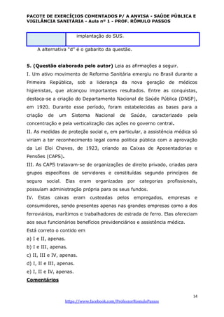 PACOTE DE EXERCÍCIOS COMENTADOS P/ A ANVISA - SAÚDE PÚBLICA E
VIGILÂNCIA SANITÁRIA - Aula nº 1 - PROF. RÔMULO PASSOS
14
https://www.facebook.com/ProfessorRomuloPassos
implantação do SUS.
A alternativa “d” é o gabarito da questão.
5. (Questão elaborada pelo autor) Leia as afirmações a seguir.
I. Um ativo movimento de Reforma Sanitária emergiu no Brasil durante a
Primeira República, sob a liderança da nova geração de médicos
higienistas, que alcançou importantes resultados. Entre as conquistas,
destaca-se a criação do Departamento Nacional de Saúde Pública (DNSP),
em 1920. Durante esse período, foram estabelecidas as bases para a
criação de um Sistema Nacional de Saúde, caracterizado pela
concentração e pela verticalização das ações no governo central.
II. As medidas de proteção social e, em particular, a assistência médica só
viriam a ter reconhecimento legal como política pública com a aprovação
da Lei Eloi Chaves, de 1923, criando as Caixas de Aposentadorias e
Pensões (CAPS).
III. As CAPS tratavam-se de organizações de direito privado, criadas para
grupos específicos de servidores e constituídas segundo princípios de
seguro social. Elas eram organizadas por categorias profissionais,
possuíam administração própria para os seus fundos.
IV. Estas caixas eram custeadas pelos empregados, empresas e
consumidores, sendo presentes apenas nas grandes empresas como a dos
ferroviários, marítimos e trabalhadores de estrada de ferro. Elas ofereciam
aos seus funcionários benefícios previdenciários e assistência médica.
Está correto o contido em
a) I e II, apenas.
b) I e III, apenas.
c) II, III e IV, apenas.
d) I, II e III, apenas.
e) I, II e IV, apenas.
Comentários
 
