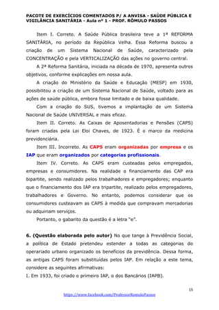 PACOTE DE EXERCÍCIOS COMENTADOS P/ A ANVISA - SAÚDE PÚBLICA E
VIGILÂNCIA SANITÁRIA - Aula nº 1 - PROF. RÔMULO PASSOS
15
https://www.facebook.com/ProfessorRomuloPassos
Item I. Correto. A Saúde Pública brasileira teve a 1ª REFORMA
SANITÁRIA, no período da República Velha. Essa Reforma buscou a
criação de um Sistema Nacional de Saúde, caracterizado pela
CONCENTRAÇÃO e pela VERTICALIZAÇÃO das ações no governo central.
A 2ª Reforma Sanitária, iniciada na década de 1970, apresenta outros
objetivos, conforme explicações em nossa aula.
A criação do Ministério da Saúde e Educação (MESP) em 1930,
possibilitou a criação de um Sistema Nacional de Saúde, voltado para as
ações de saúde pública, embora fosse limitado e de baixa qualidade.
Com a criação do SUS, tivemos a implantação de um Sistema
Nacional de Saúde UNIVERSAL e mais eficaz.
Item II. Correto. As Caixas de Aposentadorias e Pensões (CAPS)
foram criadas pela Lei Eloi Chaves, de 1923. É o marco da medicina
previdenciária.
Item III. Incorreto. As CAPS eram organizadas por empresa e os
IAP que eram organizados por categorias profissionais.
Item IV. Correto. As CAPS eram custeadas pelos empregados,
empresas e consumidores. Na realidade o financiamento das CAP era
bipartite, sendo realizado pelos trabalhadores e empregadores; enquanto
que o financiamento dos IAP era tripartite, realizado pelos empregadores,
trabalhadores e Governo. No entanto, podemos considerar que os
consumidores custeavam as CAPS à medida que compravam mercadorias
ou adquiriam serviços.
Portanto, o gabarito da questão é a letra “e”.
6. (Questão elaborada pelo autor) No que tange à Previdência Social,
a política de Estado pretendeu estender a todas as categorias do
operariado urbano organizado os benefícios da previdência. Dessa forma,
as antigas CAPS foram substituídas pelos IAP. Em relação a este tema,
considere as seguintes afirmativas:
I. Em 1933, foi criado o primeiro IAP, o dos Bancários (IAPB).
 