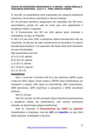 PACOTE DE EXERCÍCIOS COMENTADOS P/ A ANVISA - SAÚDE PÚBLICA E
VIGILÂNCIA SANITÁRIA - Aula nº 1 - PROF. RÔMULO PASSOS
16
https://www.facebook.com/ProfessorRomuloPassos
II. Nos IAP, os trabalhadores eram organizados por categoria profissional
(marítimos, comerciários e bancários) e não por empresa.
III. Os principais benefícios assegurados aos associados dos IAP eram:
aposentadoria, pensão em caso de morte para seus dependentes e
assistência médica e hospitalar.
IV. O financiamento dos IAP era feito apenas pelas empresas e
empregados, ou seja, era bipartite.
V. Até o fim dos anos 1950, a assistência médica previdenciária não era
importante. Os técnicos do setor consideravam-na secundária no sistema
previdenciário brasileiro, e os segurados não faziam dela parte importante
de suas reivindicações.
São características dos IAP:
a) I e II e III, apenas.
b) II, III e IV, apenas.
c) II, III e V, apenas.
d) I, II,III,e V, apenas.
e) I, II, III e IV.
Comentários
Item I. Incorreto. O primeiro IAP foi o dos marítimos (IAPM), sendo
criado em 1933. Depois, foram criados o IAPTEC (para trabalhadores em
transporte e cargas), IAPC (para os comerciários), IAPI (industriários),
IAPB (bancários), IAPM (marítimos e portuários) e IAPSE (servidores
públicos).
Item II. Correto.
Item III. Correto. Os IAP concediam alguns benefícios previdenciários
e assistência médica aos trabalhadores, com carteira profissional
assinada, de determinada categoria profissional.
Item IV. Incorreto. O financiamento das CAPS era bipartite
(trabalhadores e empresas), mas dos IAP era tripartite, ou seja, feito
pelas empresas, empregados e Governo.
 