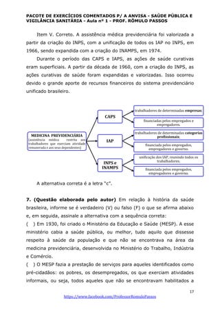 PACOTE DE EXERCÍCIOS COMENTADOS P/ A ANVISA - SAÚDE PÚBLICA E
VIGILÂNCIA SANITÁRIA - Aula nº 1 - PROF. RÔMULO PASSOS
17
https://www.facebook.com/ProfessorRomuloPassos
Item V. Correto. A assistência médica previdenciária foi valorizada a
partir da criação do INPS, com a unificação de todos os IAP no INPS, em
1966, sendo expandida com a criação do INAMPS, em 1974.
Durante o período das CAPS e IAPS, as ações de saúde curativas
eram superficiais. A partir da década de 1960, com a criação do INPS, as
ações curativas de saúde foram expandidas e valorizadas. Isso ocorreu
devido o grande aporte de recursos financeiros do sistema previdenciário
unificado brasileiro.
A alternativa correta é a letra “c”.
7. (Questão elaborada pelo autor) Em relação à história da saúde
brasileira, informe se é verdadeiro (V) ou falso (F) o que se afirma abaixo
e, em seguida, assinale a alternativa com a sequência correta:
( ) Em 1930, foi criado o Ministério da Educação e Saúde (MESP). A esse
ministério cabia a saúde pública, ou melhor, tudo aquilo que dissesse
respeito à saúde da população e que não se encontrava na área da
medicina previdenciária, desenvolvida no Ministério do Trabalho, Indústria
e Comércio.
( ) O MESP fazia a prestação de serviços para aqueles identificados como
pré-cidadãos: os pobres, os desempregados, os que exerciam atividades
informais, ou seja, todos aqueles que não se encontravam habilitados a
MEDICINA PREVIDENCIÁRIA
(assistência médica restrita aos
trabalhadores que exerciam atividade
remunerada e aos seus dependentes)
CAPS
trabalhadores de determinadas empresas;
financiadas pelos empregados e
empregadores.
IAP
trabalhadores de determinadas categorias
profissionais;
financiada pelos empregados,
empregadores e governo.
INPS e
INAMPS
unificação dos IAP, reunindo todos os
trabalhadores;
financiada pelos empregados,
empregadores e governo.
 
