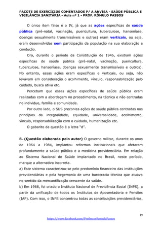 PACOTE DE EXERCÍCIOS COMENTADOS P/ A ANVISA - SAÚDE PÚBLICA E
VIGILÂNCIA SANITÁRIA - Aula nº 1 - PROF. RÔMULO PASSOS
19
https://www.facebook.com/ProfessorRomuloPassos
O único item falso é o IV, já que as ações específicas de saúde
pública (pré-natal, vacinação, puericultura, tuberculose, hanseníase,
doenças sexualmente transmissíveis e outros) eram verticais, ou seja,
eram desenvolvidas sem participação da população na sua elaboração e
condução.
Ora, durante o período da Constituição de 1946, existiam ações
específicas de saúde pública (pré-natal, vacinação, puericultura,
tuberculose, hanseníase, doenças sexualmente transmissíveis e outros).
No entanto, essas ações eram específicas e verticais, ou seja, não
levavam em consideração o acolhimento, vínculo, responsabilização pelo
cuidado, busca ativa etc.
Percebam que essas ações específicas de saúde pública eram
realizadas com a abordagem no procedimento, na técnica e não centradas
no individuo, família e comunidade.
Por outro lado, o SUS preconiza ações de saúde pública centradas nos
princípios da integralidade, equidade, universalidade, acolhimento,
vínculo, responsabilização com o cuidado, humanização etc.
O gabarito da questão é a letra “d”.
8. (Questão elaborada pelo autor) O governo militar, durante os anos
de 1964 a 1984, implantou reformas institucionais que afetaram
profundamente a saúde pública e a medicina previdenciária. Em relação
ao Sistema Nacional de Saúde implantado no Brasil, neste período,
marque a alternativa incorreta.
a) Este sistema caracterizou-se pelo predomínio financeiro das instituições
previdenciárias e pela hegemonia de uma burocracia técnica que atuava
no sentido da mercantilização crescente da saúde.
b) Em 1966, foi criado o Instituto Nacional de Previdência Social (INPS), a
partir da unificação de todos os Institutos de Aposentadoria e Pensões
(IAP). Com isso, o INPS concentrou todas as contribuições previdenciárias,
 
