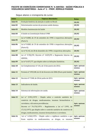 PACOTE DE EXERCÍCIOS COMENTADOS P/ A ANVISA - SAÚDE PÚBLICA E
VIGILÂNCIA SANITÁRIA - Aula nº 1 - PROF. RÔMULO PASSOS
2
https://www.facebook.com/ProfessorRomuloPassos
Segue abaixo o cronograma do curso:
Aulas Tópicos Abordados Datas
Aula 01 Evolução histórica da atenção à saúde no Brasil. 20/02
Aula 02 Determinantes sociais do processo saúde-doença. 20/02
Aula 03 Modelos Assistenciais de Saúde 20/02
Aula 04 A Saúde na Constituição Federal 1988 20/02
Aula 05
Lei nº 8.080, de 19 de setembro de 1990 e respectivas alterações
(Parte I).
20/02
Aula 06 Lei nº 8.080, de 19 de setembro de 1990 e respectivas alterações
(Parte II).
20/02
Aula 07 Lei nº 8.142, de 28 de dezembro de 1990 e respectivas alterações. 20/02
Aula 08 Lei nº 9.782/99, Decreto nº 3.029/99 e Regimento Interno da
ANVISA.
20/02
Aula 09 Lei nº 6.437/77, que dispõe sobre as Infrações Sanitárias. 20/02
Aula 10 Lei Complementar nº 141, de 13 de janeiro de 2012. Após quórum
mínimo
Aula 11 Portaria nº 399/GM, de 22 de fevereiro de 2006 (Pacto pela Saúde). Após quórum
mínimo
Aula 12 Decreto nº 7.508, de 28 de junho de 2011. Após quórum
mínimo
Aula 13 Indicadores de Saúde. Após quórum
mínimo
Aula 14 Sistemas de informações em saúde. Após quórum
mínimo
Aula 15 Lei n.° 5.991/1973 – Dispõe sobre o controle sanitário do
comércio de drogas, medicamentos, insumos farmacêuticos e
correlatos, e dá outras providências.
Decreto n.º 74.170/1974 – Regulamenta a Lei n.º 5.991, de
17/12/1973, que dispõe sobre o controle sanitário do comércio de
drogas, medicamentos, insumos farmacêuticos e correlatos.
Após quórum
mínimo
Aula 16 Lei n.° 6.360/1976 – Dispõe sobre a vigilância sanitária a que
ficam sujeitos os medicamentos, as drogas, os insumos
Após quórum
minimo
 