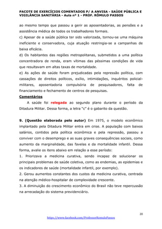 PACOTE DE EXERCÍCIOS COMENTADOS P/ A ANVISA - SAÚDE PÚBLICA E
VIGILÂNCIA SANITÁRIA - Aula nº 1 - PROF. RÔMULO PASSOS
20
https://www.facebook.com/ProfessorRomuloPassos
ao mesmo tempo que passou a gerir as aposentadorias, as pensões e a
assistência médica de todos os trabalhadores formais.
c) Apesar de a saúde pública ter sido valorizada, tornou-se uma máquina
ineficiente e conservadora, cuja atuação restringia-se a campanhas de
baixa eficácia.
d) Os habitantes das regiões metropolitanas, submetidos a uma política
concentradora de renda, eram vítimas das péssimas condições de vida
que resultavam em altas taxas de mortalidade.
e) As ações de saúde foram prejudicadas pela repressão política, com
cassações de direitos políticos, exílio, intimidações, inquéritos policial-
militares, aposentadoria compulsória de pesquisadores, falta de
financiamento e fechamento de centros de pesquisas.
Comentários
A saúde foi relegada ao segundo plano durante o período da
Ditadura Militar. Dessa forma, a letra “c” é o gabarito da questão.
9. (Questão elaborada pelo autor) Em 1975, o modelo econômico
implantado pela Ditadura Militar entra em crise. A população com baixos
salários, contidos pela política econômica e pela repressão, passou a
conviver com o desemprego e as suas graves consequências sociais, como
aumento da marginalidade, das favelas e da mortalidade infantil. Dessa
forma, avalie os itens abaixo em relação a esse período:
1. Priorizava a medicina curativa, sendo incapaz de solucionar os
principais problemas de saúde coletiva, como as endemias, as epidemias e
os indicadores de saúde (mortalidade infantil, por exemplo).
2. Gerou aumentos constantes dos custos da medicina curativa, centrada
na atenção médico-hospitalar de complexidade crescente.
3. A diminuição do crescimento econômico do Brasil não teve repercussão
na arrecadação do sistema previdenciário.
 