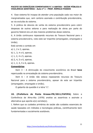 PACOTE DE EXERCÍCIOS COMENTADOS P/ A ANVISA - SAÚDE PÚBLICA E
VIGILÂNCIA SANITÁRIA - Aula nº 1 - PROF. RÔMULO PASSOS
21
https://www.facebook.com/ProfessorRomuloPassos
4. Esse sistema foi incapaz de atender uma população cada vez maior de
marginalizados que, sem carteira assinada e contribuição previdenciária,
se via excluída do sistema.
5. A prática de desvios de verba do sistema previdenciário para cobrir
despesas de outros setores e para realização de obras por parte do
governo federal era um dos maiores problemas desse sistema.
6. A União continuava repassando recursos do Tesouro Nacional para o
sistema previdenciário, visto este ser tripartite (empregador, empregado e
União).
Está correto o contido em
a) 1, 2 e 3, apenas.
b) 1, 3, 4 e 6, apenas.
c) 1, 2, 4 e 5, apenas.
d) 2, 4, 5 e 6, apenas.
e) 1, 2, 4, 5 e 6, apenas.
Comentários
Item 3 - A diminuição do crescimento econômico do Brasil teve
repercussão na arrecadação do sistema previdenciário.
Item 6 - A União não estava repassando recursos do Tesouro
Nacional para o sistema previdenciário, apesar de este ser tripartite
(empregador, empregado e União).
O gabarito da questão é a letra “c”.
10. (Prefeitura de Ponta Grossa-PR/2011/FAFIPA) Sobre a
Conferência de Alma-Ata (1978) analise as assertivas e assinale a
alternativa que aponta a(s) correta(s).
I. Refere que os cuidados primários de saúde são cuidados essenciais de
saúde baseados em métodos e tecnologias práticas, cientificamente bem
fundamentadas e socialmente aceitáveis.
 