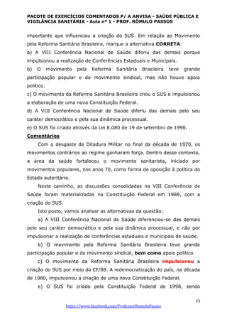 PACOTE DE EXERCÍCIOS COMENTADOS P/ A ANVISA - SAÚDE PÚBLICA E
VIGILÂNCIA SANITÁRIA - Aula nº 1 - PROF. RÔMULO PASSOS
23
https://www.facebook.com/ProfessorRomuloPassos
importante que influenciou a criação do SUS. Em relação ao Movimento
pela Reforma Sanitária Brasileira, marque a alternativa CORRETA:
a) A VIII Conferência Nacional de Saúde diferiu das demais porque
impulsionou a realização de Conferências Estaduais e Municipais.
b) O movimento pela Reforma Sanitária Brasileira teve grande
participação popular e do movimento sindical, mas não houve apoio
político.
c) O movimento da Reforma Sanitária Brasileira criou o SUS e impulsionou
a elaboração de uma nova Constituição Federal.
d) A VIII Conferência Nacional de Saúde diferiu das demais pelo seu
caráter democrático e pela sua dinâmica processual.
e) O SUS foi criado através da Lei 8.080 de 19 de setembro de 1990.
Comentários
Com o desgaste da Ditadura Militar no final da década de 1970, os
movimentos contrários ao regime ganharam força. Dentro desse contexto,
a área da saúde fortaleceu o movimento sanitarista, iniciado por
movimentos populares, nos anos 70, como forma de oposição à política do
Estado autoritário.
Neste caminho, as discussões consolidadas na VIII Conferência de
Saúde foram materializadas na Constituição Federal em 1988, com a
criação do SUS.
Isto posto, vamos analisar as alternativas da questão:
a) A VIII Conferência Nacional de Saúde diferenciou-se das demais
pelo seu caráter democrático e pela sua dinâmica processual, e não por
impulsionar a realização de conferências estaduais e municipais de saúde.
b) O movimento pela Reforma Sanitária Brasileira teve grande
participação popular e do movimento sindical, bem como apoio político.
c) O movimento da Reforma Sanitária Brasileira impulsionou a
criação do SUS por meio da CF/88. A redemocratização do país, na década
de 1980, impulsionou a criação de uma nova Constituição Federal.
e) O SUS foi criado pela Constituição Federal de 1998, sendo
 