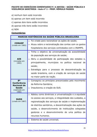 PACOTE DE EXERCÍCIOS COMENTADOS P/ A ANVISA - SAÚDE PÚBLICA E
VIGILÂNCIA SANITÁRIA - Aula nº 1 - PROF. RÔMULO PASSOS
26
https://www.facebook.com/ProfessorRomuloPassos
a) nenhum item está incorreto
b) apenas um item está incorreto
c) apenas dois itens estão incorretos
d) apenas três itens estão incorretos
e) NDA
Comentários
MARCOS HISTÓRICOS DA SAÚDE PÚBLICA BRASILEIRA
CONASP
(criado em 1982)
 Foi criado para racionalizar as ações de saúde;
 Atuou sobre a racionalização das contas com os gastos
hospitalares dos serviços contratados com o INAMPS.
AIS
(iniciadas em
1983)
 Tinha o objetivo da universalização da acessibilidade
da população aos serviços de saúde;
 Abriu a possibilidade de participação dos estados e,
principalmente, municípios na política nacional de
saúde;
 Estratégia para o processo de descentralização da
saúde brasileira, com a criação de serviços de saúde
na maior parte da nação.
8ª
Conferência
Nacional de
Saúde
(realizada em
1986)
 Consagrou os princípios preconizados pelo movimento
da Reforma Sanitária;
 Impulsionou a criação do SUS.
SUDS
(criado em 1987)
 Adotou como diretrizes a universalização e a equidade
no acesso aos serviços, a integralidade dos cuidados, a
regionalização dos serviços de saúde e implementação
de distritos sanitários, a descentralização das ações de
saúde, o desenvolvimento de instituições colegiadas
gestoras e o desenvolvimento de uma política de
recursos humanos.
 Sistema de saúde universal;
 