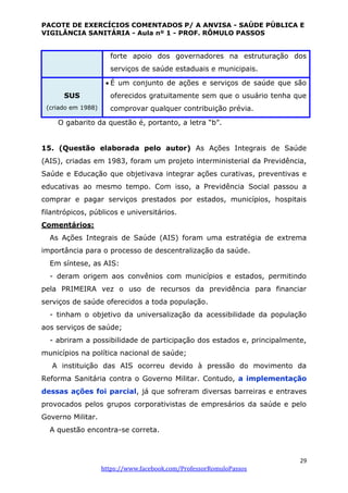 PACOTE DE EXERCÍCIOS COMENTADOS P/ A ANVISA - SAÚDE PÚBLICA E
VIGILÂNCIA SANITÁRIA - Aula nº 1 - PROF. RÔMULO PASSOS
29
https://www.facebook.com/ProfessorRomuloPassos
forte apoio dos governadores na estruturação dos
serviços de saúde estaduais e municipais.
SUS
(criado em 1988)
 É um conjunto de ações e serviços de saúde que são
oferecidos gratuitamente sem que o usuário tenha que
comprovar qualquer contribuição prévia.
O gabarito da questão é, portanto, a letra “b”.
15. (Questão elaborada pelo autor) As Ações Integrais de Saúde
(AIS), criadas em 1983, foram um projeto interministerial da Previdência,
Saúde e Educação que objetivava integrar ações curativas, preventivas e
educativas ao mesmo tempo. Com isso, a Previdência Social passou a
comprar e pagar serviços prestados por estados, municípios, hospitais
filantrópicos, públicos e universitários.
Comentários:
As Ações Integrais de Saúde (AIS) foram uma estratégia de extrema
importância para o processo de descentralização da saúde.
Em síntese, as AIS:
- deram origem aos convênios com municípios e estados, permitindo
pela PRIMEIRA vez o uso de recursos da previdência para financiar
serviços de saúde oferecidos a toda população.
- tinham o objetivo da universalização da acessibilidade da população
aos serviços de saúde;
- abriram a possibilidade de participação dos estados e, principalmente,
municípios na política nacional de saúde;
A instituição das AIS ocorreu devido à pressão do movimento da
Reforma Sanitária contra o Governo Militar. Contudo, a implementação
dessas ações foi parcial, já que sofreram diversas barreiras e entraves
provocados pelos grupos corporativistas de empresários da saúde e pelo
Governo Militar.
A questão encontra-se correta.
 