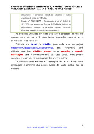 PACOTE DE EXERCÍCIOS COMENTADOS P/ A ANVISA - SAÚDE PÚBLICA E
VIGILÂNCIA SANITÁRIA - Aula nº 1 - PROF. RÔMULO PASSOS
3
https://www.facebook.com/ProfessorRomuloPassos
farmacêuticos e correlatos, cosméticos, saneantes e outros
produtos, e dá outras providências.
Decreto n.º 79.094/1977 – Regulamenta a Lei n.º 6.360, de
23/9/1976, que submete ao Sistema de Vigilância Sanitária os
medicamentos, insumos farmacêuticos, drogas, correlatos,
cosméticos, produtos de higiene, saneantes e outros.
As questões utilizadas em cada aula serão colocadas ao final do
arquivo, de modo que você possa tentar resolvê-las antes de ler o
comentário a elas referente.
Teremos um fórum de dúvidas para cada aula, na página
https://www.facebook.com/ConcursoAnvisa. Essa ferramenta será
utilizada para tirar dúvidas, propor novas questões e sugerir
estratégias para o desenvolvimento do nosso curso. Todos podem
contribuir e responder os questionamentos uns dos outros.
Os assuntos serão tratados na abordagem do CETRO. É um curso
direcionado e diferente dos outros cursos de saúde pública que já
ministrei.
 