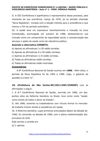 PACOTE DE EXERCÍCIOS COMENTADOS P/ A ANVISA - SAÚDE PÚBLICA E
VIGILÂNCIA SANITÁRIA - Aula nº 1 - PROF. RÔMULO PASSOS
31
https://www.facebook.com/ProfessorRomuloPassos
II. A VIII Conferência é significativa e representativa desse processo, pelo
momento de sua ocorrência, março de 1976, já no período chamado
"Nova República", iniciado com a eleição indireta para a presidência e que
marcou o fim do período autoritário;
III. A saúde teve um expressivo reconhecimento e inserção na nova
Constituição, promulgada em outubro de 1988, destacando-se sua
inclusão como um componente da seguridade social, a caracterização dos
serviços e ações de saúde como de relevância pública.
Assinale a alternativa CORRETA.
a) Apenas as afirmativas I e III estão corretas.
b) Apenas as afirmativas II e III estão corretas.
c) Apenas as afirmativas I e II estão corretas.
d) Todas as afirmativas estão corretas.
e) Todas as afirmativas estão incorretas.
Comentários
A 8º Conferência Nacional de Saúde ocorreu em 1986. Além disso, o
período da Nova República foi de 1985 a 1988. Logo, o gabarito da
questão é a letra “a”.
18. (Prefeitura de São Carlos-SP/2011/ESF/VUNESP) Leia as
afirmações a seguir.
I. A 8.ª Conferência Nacional de Saúde, ocorrida em 1986, um dos
pontos altos da Reforma Sanitária no Brasil, teve como norte “saúde
como direito de todos e dever do Estado”.
II. Até 1988, somente os trabalhadores com vínculo formal no mercado
de trabalho tinham direito à assistência em saúde.
III. A Reforma Sanitária, cujas primeiras articulações datam da década de
1960, foi concluída na década de 1980, com a plena implementação dos
princípios do SUS.
Está correto o contido em
a) I, apenas.
 