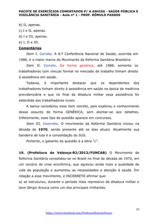 PACOTE DE EXERCÍCIOS COMENTADOS P/ A ANVISA - SAÚDE PÚBLICA E
VIGILÂNCIA SANITÁRIA - Aula nº 1 - PROF. RÔMULO PASSOS
32
https://www.facebook.com/ProfessorRomuloPassos
b) II, apenas.
c) I e II, apenas.
d) I e III, apenas.
e) I, II e III.
Comentários
Item I. Correto. A 8.ª Conferência Nacional de Saúde, ocorrida em
1986, é o maior marco do Movimento da Reforma Sanitária Brasileira.
Item II. Correto. De forma genérica, até 1988, somente os
trabalhadores com vínculo formal no mercado de trabalho tinham direito
à assistência em saúde.
Todavia, é importante destacar que os dependentes dos
trabalhadores tinham direito à assistência em saúde na época da medicina
previdenciária e que no final da ditadura militar essa assistência foi
estendida aos trabalhadores rurais.
A banca considerou esse item correto, pois explorou o conhecimento
desse assunto de forma GENÉRICA, sem atentar-se aos detalhes.
Infelizmente, esse tipo de questão aparece em concursos.
Item III. Incorreto. O movimento da Reforma Sanitária iniciou na
década de 1970, sendo presente até os dias atuais. Atualmente sua
bandeira de luta é a consolidação do SUS.
Portanto, o gabarito da questão é a letra “c”.
19. (Prefeitura de Valença-RJ/2012/FUNCAB) O Movimento de
Reforma Sanitária consolidou-se no Brasil no final da década de 1970, em
um cenário de crise econômica, que agravou ainda mais a qualidade de
vida da população e aumentou as necessidades e atenção à saúde. Em
relação a esse movimento, é INCORRETO afirmar que:
a) se estruturou, durante o período mais repressivo da ditadura militar e
teve Sérgio Arouca como um dos principais militantes.
 