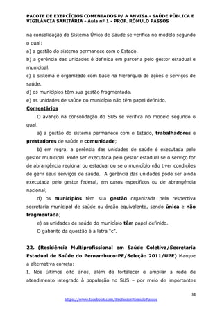 PACOTE DE EXERCÍCIOS COMENTADOS P/ A ANVISA - SAÚDE PÚBLICA E
VIGILÂNCIA SANITÁRIA - Aula nº 1 - PROF. RÔMULO PASSOS
34
https://www.facebook.com/ProfessorRomuloPassos
na consolidação do Sistema Único de Saúde se verifica no modelo segundo
o qual:
a) a gestão do sistema permanece com o Estado.
b) a gerência das unidades é definida em parceria pelo gestor estadual e
municipal.
c) o sistema é organizado com base na hierarquia de ações e serviços de
saúde.
d) os municípios têm sua gestão fragmentada.
e) as unidades de saúde do município não têm papel definido.
Comentários
O avanço na consolidação do SUS se verifica no modelo segundo o
qual:
a) a gestão do sistema permanece com o Estado, trabalhadores e
prestadores de saúde e comunidade;
b) em regra, a gerência das unidades de saúde é executada pelo
gestor municipal. Pode ser executada pelo gestor estadual se o serviço for
de abrangência regional ou estadual ou se o município não tiver condições
de gerir seus serviços de saúde. A gerência das unidades pode ser ainda
executada pelo gestor federal, em casos específicos ou de abrangência
nacional;
d) os municípios têm sua gestão organizada pela respectiva
secretaria municipal de saúde ou órgão equivalente, sendo única e não
fragmentada;
e) as unidades de saúde do município têm papel definido.
O gabarito da questão é a letra “c”.
22. (Residência Multiprofissional em Saúde Coletiva/Secretaria
Estadual de Saúde do Pernambuco-PE/Seleção 2011/UPE) Marque
a alternativa correta:
I. Nos últimos oito anos, além de fortalecer e ampliar a rede de
atendimento integrado à população no SUS – por meio de importantes
 