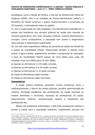 PACOTE DE EXERCÍCIOS COMENTADOS P/ A ANVISA - SAÚDE PÚBLICA E
VIGILÂNCIA SANITÁRIA - Aula nº 1 - PROF. RÔMULO PASSOS
35
https://www.facebook.com/ProfessorRomuloPassos
estratégias, como o Saúde da Família, o Serviço de Atendimento Móvel de
Urgência (SAMU 192) e as Unidades de Pronto-Atendimento (UPAs6
), o
Ministério da Saúde construiu e apoiou financeiramente a construção de
30 hospitais, contemplando todas as regiões.
II. Com a organização da rede hospitalar e do atendimento ambulatorial, o
acesso dos brasileiros aos serviços públicos de saúde tem crescido de
maneira significativa, com mais consultas médicas, exames laboratoriais e
cirurgias. Como consequência, a população tem acesso a diagnósticos
mais precisos e tratamentos qualificados.
III. Um dos mais importantes reflexos do aumento da Saúde da Família foi
a queda da mortalidade infantil. Relacionado também a fatores como
acesso à água tratada, esgotamento sanitário e programas de vacinação,
a taxa de mortalidade infantil passou de 23,6 óbitos para cada mil
nascidos vivos (em 2003) para 19 (em 2008).
a) Apenas as afirmativas I e III estão corretas.
b) Apenas as afirmativas II e III estão corretas.
c) Apenas as afirmativas I e II estão corretas.
d) Todas as afirmativas estão corretas.
e) Todas as afirmativas estão incorretas.
Comentários
A saúde pública brasileira apresenta muitos problemas como o
subfinanciamento; o desvio de verbas públicas; precária administração do
sistema; formação acadêmica dos profissionais de saúde centrada no
modelo biomédico e tecnicista; escassez de profissionais de saúde,
especialmente médicos; desvalorização salarial e trabalhista dos
profissionais etc.
Apesar dos problemas enfrentados, o SUS está conseguindo ampliar o
acesso à saúde para a população brasileira, implantando serviços em
6
As Unidades de Pronto Atendimento (UPA 24 h) e o conjunto de Serviços de Urgência 24 horas não hospitalares devem
prestar atendimento resolutivo e qualificado aos pacientes acometidos por quadros agudos ou agudizados de natureza clínica
e prestar primeiro atendimento aos casos de natureza cirúrgica ou de trauma, estabilizando os pacientes e realizando a
investigação diagnóstica inicial, definindo, em todos os casos, a necessidade ou não, de encaminhamento a serviços
hospitalares de maior complexidade.
 