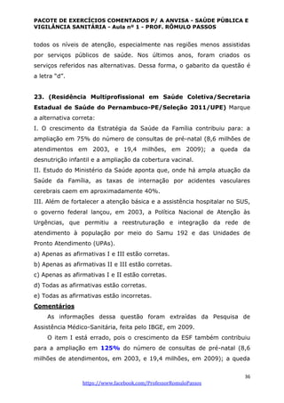 PACOTE DE EXERCÍCIOS COMENTADOS P/ A ANVISA - SAÚDE PÚBLICA E
VIGILÂNCIA SANITÁRIA - Aula nº 1 - PROF. RÔMULO PASSOS
36
https://www.facebook.com/ProfessorRomuloPassos
todos os níveis de atenção, especialmente nas regiões menos assistidas
por serviços públicos de saúde. Nos últimos anos, foram criados os
serviços referidos nas alternativas. Dessa forma, o gabarito da questão é
a letra “d”.
23. (Residência Multiprofissional em Saúde Coletiva/Secretaria
Estadual de Saúde do Pernambuco-PE/Seleção 2011/UPE) Marque
a alternativa correta:
I. O crescimento da Estratégia da Saúde da Família contribuiu para: a
ampliação em 75% do número de consultas de pré-natal (8,6 milhões de
atendimentos em 2003, e 19,4 milhões, em 2009); a queda da
desnutrição infantil e a ampliação da cobertura vacinal.
II. Estudo do Ministério da Saúde aponta que, onde há ampla atuação da
Saúde da Família, as taxas de internação por acidentes vasculares
cerebrais caem em aproximadamente 40%.
III. Além de fortalecer a atenção básica e a assistência hospitalar no SUS,
o governo federal lançou, em 2003, a Política Nacional de Atenção às
Urgências, que permitiu a reestruturação e integração da rede de
atendimento à população por meio do Samu 192 e das Unidades de
Pronto Atendimento (UPAs).
a) Apenas as afirmativas I e III estão corretas.
b) Apenas as afirmativas II e III estão corretas.
c) Apenas as afirmativas I e II estão corretas.
d) Todas as afirmativas estão corretas.
e) Todas as afirmativas estão incorretas.
Comentários
As informações dessa questão foram extraídas da Pesquisa de
Assistência Médico-Sanitária, feita pelo IBGE, em 2009.
O item I está errado, pois o crescimento da ESF também contribuiu
para a ampliação em 125% do número de consultas de pré-natal (8,6
milhões de atendimentos, em 2003, e 19,4 milhões, em 2009); a queda
 