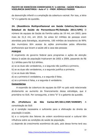 PACOTE DE EXERCÍCIOS COMENTADOS P/ A ANVISA - SAÚDE PÚBLICA E
VIGILÂNCIA SANITÁRIA - Aula nº 1 - PROF. RÔMULO PASSOS
37
https://www.facebook.com/ProfessorRomuloPassos
da desnutrição infantil e a ampliação da cobertura vacinal. Por isso, a letra
“b” é o gabarito da questão.
24. (Residência Multiprofissional em Saúde Coletiva/Secretaria
Estadual de Saúde do Pernambuco-PE/Seleção 2011/UPE) O
número de equipes de Saúde da Família saltou de 19 mil, em 2003, para
mais de 31,5 mil, em 2010. Se antes 62 milhões de pessoas eram
atendidas pela Estratégia, atualmente, 100 milhões de brasileiros de 99%
dos municípios têm acesso às ações promovidas pelos diferentes
profissionais que levam a saúde até a casa das pessoas
PORQUE
O orçamento do governo federal para programas e ações de atenção
básica à saúde da população triplicaram de 2002 a 2009, passando de R$
3,1 bilhões para R$ 9,6 bilhões.
a) se as duas são verdadeiras, e a segunda não justifica a primeira.
b) se as duas são verdadeiras, e a segunda justifica a primeira.
c) se as duas são falsas.
d) se a primeira é verdadeira, e a segunda é falsa.
e) se a primeira é falsa, e a segunda é verdadeira.
Comentários
A expansão da cobertura de equipes da ESF no país está relacionada
diretamente ao aumento do financiamento dessa estratégia, que é
prioritária no SUS. Por conseguinte, a letra “b” é o gabarito da questão.
25. (Prefeitura de São Carlos-SP/2011/ESF/VUNESP) A
consolidação do SUS
a) é condição necessária e suficiente para a efetivação do direito da
população à saúde.
b) e o conjunto dos fatores de ordem econômico-social e cultural têm
influência sobre as condições de saúde da população.
c) depende do crescimento econômico do país, pois dessa forma terá seu
 