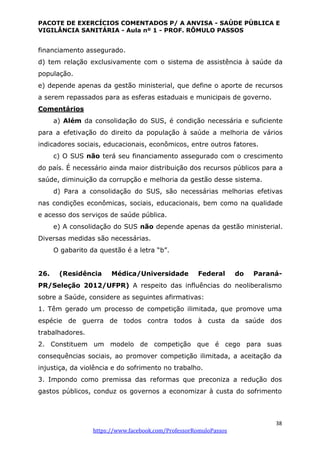PACOTE DE EXERCÍCIOS COMENTADOS P/ A ANVISA - SAÚDE PÚBLICA E
VIGILÂNCIA SANITÁRIA - Aula nº 1 - PROF. RÔMULO PASSOS
38
https://www.facebook.com/ProfessorRomuloPassos
financiamento assegurado.
d) tem relação exclusivamente com o sistema de assistência à saúde da
população.
e) depende apenas da gestão ministerial, que define o aporte de recursos
a serem repassados para as esferas estaduais e municipais de governo.
Comentários
a) Além da consolidação do SUS, é condição necessária e suficiente
para a efetivação do direito da população à saúde a melhoria de vários
indicadores sociais, educacionais, econômicos, entre outros fatores.
c) O SUS não terá seu financiamento assegurado com o crescimento
do país. É necessário ainda maior distribuição dos recursos públicos para a
saúde, diminuição da corrupção e melhoria da gestão desse sistema.
d) Para a consolidação do SUS, são necessárias melhorias efetivas
nas condições econômicas, sociais, educacionais, bem como na qualidade
e acesso dos serviços de saúde pública.
e) A consolidação do SUS não depende apenas da gestão ministerial.
Diversas medidas são necessárias.
O gabarito da questão é a letra “b”.
26. (Residência Médica/Universidade Federal do Paraná-
PR/Seleção 2012/UFPR) A respeito das influências do neoliberalismo
sobre a Saúde, considere as seguintes afirmativas:
1. Têm gerado um processo de competição ilimitada, que promove uma
espécie de guerra de todos contra todos à custa da saúde dos
trabalhadores.
2. Constituem um modelo de competição que é cego para suas
consequências sociais, ao promover competição ilimitada, a aceitação da
injustiça, da violência e do sofrimento no trabalho.
3. Impondo como premissa das reformas que preconiza a redução dos
gastos públicos, conduz os governos a economizar à custa do sofrimento
 