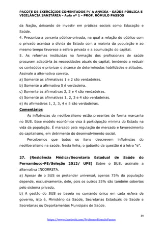 PACOTE DE EXERCÍCIOS COMENTADOS P/ A ANVISA - SAÚDE PÚBLICA E
VIGILÂNCIA SANITÁRIA - Aula nº 1 - PROF. RÔMULO PASSOS
39
https://www.facebook.com/ProfessorRomuloPassos
da Nação, deixando de investir em práticas sociais como Educação e
Saúde.
4. Preconiza a parceria público-privada, na qual a relação do público com
o privado acentua a dívida do Estado com a maioria da população e ao
mesmo tempo favorece a esfera privada e a acumulação do capital.
5. As reformas instituídas na formação dos profissionais de saúde
procuram adaptá-la às necessidades atuais do capital, tendendo a reduzir
os conteúdos e priorizar o alcance de determinadas habilidades e atitudes.
Assinale a alternativa correta.
a) Somente as afirmativas 1 e 2 são verdadeiras.
b) Somente a afirmativa 5 é verdadeira.
c) Somente as afirmativas 2, 3 e 4 são verdadeiras.
d) Somente as afirmativas 1, 2, 3 e 4 são verdadeiras.
e) As afirmativas 1, 2, 3, 4 e 5 são verdadeiras.
Comentários
As influências do neoliberalismo estão presentes de forma marcante
no SUS. Esse modelo econômico visa à participação mínima do Estado na
vida da população. É marcado pela regulação de mercado e favorecimento
do capitalismo, em detrimento do desenvolvimento social.
Percebemos que todos os itens descrevem influências do
neoliberalismo na saúde. Nesta linha, o gabarito da questão é a letra “e”.
27. (Residência Médica/Secretaria Estadual de Saúde do
Pernambuco-PE/Seleção 2012/ UPE) Sobre o SUS, assinale a
alternativa INCORRETA.
a) Apesar de o SUS se pretender universal, apenas 75% da população
depende, exclusivamente, dele, pois os outros 25% são também cobertos
pelo sistema privado.
b) A gestão do SUS se baseia no comando único em cada esfera de
governo, isto é, Ministério da Saúde, Secretarias Estaduais de Saúde e
Secretarias ou Departamentos Municipais de Saúde.
 