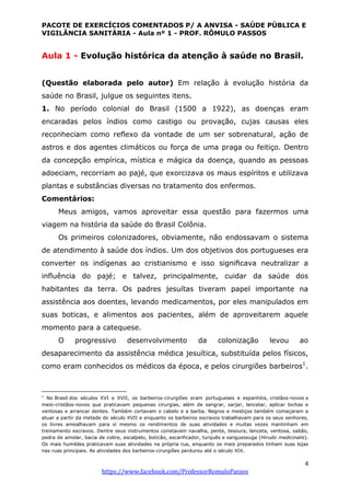 PACOTE DE EXERCÍCIOS COMENTADOS P/ A ANVISA - SAÚDE PÚBLICA E
VIGILÂNCIA SANITÁRIA - Aula nº 1 - PROF. RÔMULO PASSOS
4
https://www.facebook.com/ProfessorRomuloPassos
Aula 1 - Evolução histórica da atenção à saúde no Brasil.
(Questão elaborada pelo autor) Em relação à evolução história da
saúde no Brasil, julgue os seguintes itens.
1. No período colonial do Brasil (1500 a 1922), as doenças eram
encaradas pelos índios como castigo ou provação, cujas causas eles
reconheciam como reﬂexo da vontade de um ser sobrenatural, ação de
astros e dos agentes climáticos ou força de uma praga ou feitiço. Dentro
da concepção empírica, mística e mágica da doença, quando as pessoas
adoeciam, recorriam ao pajé, que exorcizava os maus espíritos e utilizava
plantas e substâncias diversas no tratamento dos enfermos.
Comentários:
Meus amigos, vamos aproveitar essa questão para fazermos uma
viagem na história da saúde do Brasil Colônia.
Os primeiros colonizadores, obviamente, não endossavam o sistema
de atendimento à saúde dos índios. Um dos objetivos dos portugueses era
converter os indígenas ao cristianismo e isso signiﬁcava neutralizar a
inﬂuência do pajé; e talvez, principalmente, cuidar da saúde dos
habitantes da terra. Os padres jesuítas tiveram papel importante na
assistência aos doentes, levando medicamentos, por eles manipulados em
suas boticas, e alimentos aos pacientes, além de aproveitarem aquele
momento para a catequese.
O progressivo desenvolvimento da colonização levou ao
desaparecimento da assistência médica jesuítica, substituída pelos físicos,
como eram conhecidos os médicos da época, e pelos cirurgiões barbeiros1
.
1
No Brasil dos séculos XVI e XVII, os barbeiros-cirurgiões eram portugueses e espanhóis, cristãos-novos e
meio-cristãos-novos que praticavam pequenas cirurgias, além de sangrar, sarjar, lancetar, aplicar bichas e
ventosas e arrancar dentes. Também cortavam o cabelo e a barba. Negros e mestiços também começaram a
atuar a partir da metade do século XVII e enquanto os barbeiros escravos trabalhavam para os seus senhores,
os livres amealhavam para sí mesmo os rendimentos de suas atividades e muitas vezes mantinham em
treinamento escravos. Dentre seus instrumentos constavam navalha, pente, tesoura, lanceta, ventosa, sabão,
pedra de amolar, bacia de cobre, escalpelo, boticão, escarificador, turquês e sanguessuga (Hirudo medicinalis).
Os mais humildes praticavam suas atividades na própria rua, enquanto os mais preparados tinham suas lojas
nas ruas principais. As atividades dos barbeiros-cirurgiões perdurou até o século XIX.
 