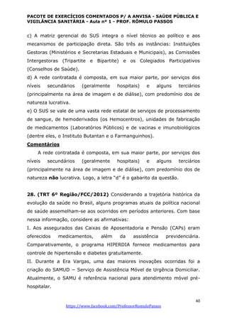 PACOTE DE EXERCÍCIOS COMENTADOS P/ A ANVISA - SAÚDE PÚBLICA E
VIGILÂNCIA SANITÁRIA - Aula nº 1 - PROF. RÔMULO PASSOS
40
https://www.facebook.com/ProfessorRomuloPassos
c) A matriz gerencial do SUS integra o nível técnico ao político e aos
mecanismos de participação direta. São três as instâncias: Instituições
Gestoras (Ministérios e Secretarias Estaduais e Municipais), as Comissões
Intergestoras (Tripartite e Bipartite) e os Colegiados Participativos
(Conselhos de Saúde).
d) A rede contratada é composta, em sua maior parte, por serviços dos
níveis secundários (geralmente hospitais) e alguns terciários
(principalmente na área de imagem e de diálise), com predomínio dos de
natureza lucrativa.
e) O SUS se vale de uma vasta rede estatal de serviços de processamento
de sangue, de hemoderivados (os Hemocentros), unidades de fabricação
de medicamentos (Laboratórios Públicos) e de vacinas e imunobiológicos
(dentre eles, o Instituto Butantan e o Farmanguinhos).
Comentários
A rede contratada é composta, em sua maior parte, por serviços dos
níveis secundários (geralmente hospitais) e alguns terciários
(principalmente na área de imagem e de diálise), com predomínio dos de
natureza não lucrativa. Logo, a letra “d” é o gabarito da questão.
28. (TRT 6º Região/FCC/2012) Considerando a trajetória histórica da
evolução da saúde no Brasil, alguns programas atuais da política nacional
de saúde assemelham-se aos ocorridos em períodos anteriores. Com base
nessa informação, considere as afirmativas:
I. Aos assegurados das Caixas de Aposentadoria e Pensão (CAPs) eram
oferecidos medicamentos, além da assistência previdenciária.
Comparativamente, o programa HIPERDIA fornece medicamentos para
controle de hipertensão e diabetes gratuitamente.
II. Durante a Era Vargas, uma das maiores inovações ocorridas foi a
criação do SAMUD − Serviço de Assistência Móvel de Urgência Domiciliar.
Atualmente, o SAMU é referência nacional para atendimento móvel pré-
hospitalar.
 