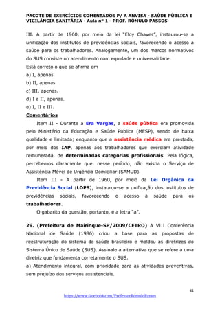 PACOTE DE EXERCÍCIOS COMENTADOS P/ A ANVISA - SAÚDE PÚBLICA E
VIGILÂNCIA SANITÁRIA - Aula nº 1 - PROF. RÔMULO PASSOS
41
https://www.facebook.com/ProfessorRomuloPassos
III. A partir de 1960, por meio da lei “Eloy Chaves”, instaurou-se a
unificação dos institutos de previdências sociais, favorecendo o acesso à
saúde para os trabalhadores. Analogamente, um dos marcos normativos
do SUS consiste no atendimento com equidade e universalidade.
Está correto o que se afirma em
a) I, apenas.
b) II, apenas.
c) III, apenas.
d) I e II, apenas.
e) I, II e III.
Comentários
Item II - Durante a Era Vargas, a saúde pública era promovida
pelo Ministério da Educação e Saúde Pública (MESP), sendo de baixa
qualidade e limitada; enquanto que a assistência médica era prestada,
por meio dos IAP, apenas aos trabalhadores que exerciam atividade
remunerada, de determinadas categorias profissionais. Pela lógica,
percebemos claramente que, nesse período, não existia o Serviço de
Assistência Móvel de Urgência Domiciliar (SAMUD).
Item III - A partir de 1960, por meio da Lei Orgânica da
Previdência Social (LOPS), instaurou-se a unificação dos institutos de
previdências sociais, favorecendo o acesso à saúde para os
trabalhadores.
O gabarito da questão, portanto, é a letra “a”.
29. (Prefeitura de Mairinque-SP/2009/CETRO) A VIII Conferência
Nacional de Saúde (1986) criou a base para as propostas de
reestruturação do sistema de saúde brasileiro e moldou as diretrizes do
Sistema Único de Saúde (SUS). Assinale a alternativa que se refere a uma
diretriz que fundamenta corretamente o SUS.
a) Atendimento integral, com prioridade para as atividades preventivas,
sem prejuízo dos serviços assistenciais.
 