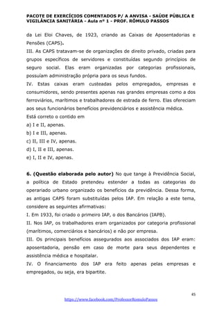 PACOTE DE EXERCÍCIOS COMENTADOS P/ A ANVISA - SAÚDE PÚBLICA E
VIGILÂNCIA SANITÁRIA - Aula nº 1 - PROF. RÔMULO PASSOS
45
https://www.facebook.com/ProfessorRomuloPassos
da Lei Eloi Chaves, de 1923, criando as Caixas de Aposentadorias e
Pensões (CAPS).
III. As CAPS tratavam-se de organizações de direito privado, criadas para
grupos específicos de servidores e constituídas segundo princípios de
seguro social. Elas eram organizadas por categorias profissionais,
possuíam administração própria para os seus fundos.
IV. Estas caixas eram custeadas pelos empregados, empresas e
consumidores, sendo presentes apenas nas grandes empresas como a dos
ferroviários, marítimos e trabalhadores de estrada de ferro. Elas ofereciam
aos seus funcionários benefícios previdenciários e assistência médica.
Está correto o contido em
a) I e II, apenas.
b) I e III, apenas.
c) II, III e IV, apenas.
d) I, II e III, apenas.
e) I, II e IV, apenas.
6. (Questão elaborada pelo autor) No que tange à Previdência Social,
a política de Estado pretendeu estender a todas as categorias do
operariado urbano organizado os benefícios da previdência. Dessa forma,
as antigas CAPS foram substituídas pelos IAP. Em relação a este tema,
considere as seguintes afirmativas:
I. Em 1933, foi criado o primeiro IAP, o dos Bancários (IAPB).
II. Nos IAP, os trabalhadores eram organizados por categoria profissional
(marítimos, comerciários e bancários) e não por empresa.
III. Os principais benefícios assegurados aos associados dos IAP eram:
aposentadoria, pensão em caso de morte para seus dependentes e
assistência médica e hospitalar.
IV. O financiamento dos IAP era feito apenas pelas empresas e
empregados, ou seja, era bipartite.
 