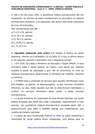 PACOTE DE EXERCÍCIOS COMENTADOS P/ A ANVISA - SAÚDE PÚBLICA E
VIGILÂNCIA SANITÁRIA - Aula nº 1 - PROF. RÔMULO PASSOS
46
https://www.facebook.com/ProfessorRomuloPassos
V. Até o fim dos anos 1950, a assistência médica previdenciária não era
importante. Os técnicos do setor consideravam-na secundária no sistema
previdenciário brasileiro, e os segurados não faziam dela parte importante
de suas reivindicações.
São características dos IAP:
a) I e II e III, apenas.
b) II, III e IV, apenas.
c) II, III e V, apenas.
d) I, II,III,e V, apenas.
e) I, II, III e IV.
7. (Questão elaborada pelo autor) Em relação à história da saúde
brasileira, informe se é verdadeiro (V) ou falso (F) o que se afirma abaixo
e, em seguida, assinale a alternativa com a sequência correta:
( ) Em 1930, foi criado o Ministério da Educação e Saúde (MESP). A esse
ministério cabia a saúde pública, ou melhor, tudo aquilo que dissesse
respeito à saúde da população e que não se encontrava na área da
medicina previdenciária, desenvolvida no Ministério do Trabalho, Indústria
e Comércio.
( ) O MESP fazia a prestação de serviços para aqueles identificados como
pré-cidadãos: os pobres, os desempregados, os que exerciam atividades
informais, ou seja, todos aqueles que não se encontravam habilitados a
usufruir os serviços oferecidos pelas caixas e pelos serviços
previdenciários.
( ) A saúde brasileira era organizada de duas formas distintas: (a) saúde
pública prestada pelo MESP para toda a população, especialmente a mais
carente; (b) assistência médica previdenciária prestada pelos IAP e
posteriormente pelo INPS e INAMPS apenas aos trabalhadores com
carteira de trabalho assinada.
( ) A partir da nova Constituição Federal de 1946, as ações específicas e
horizontais de saúde pública foram fortalecidas, com ênfase para os
 
