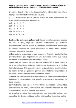PACOTE DE EXERCÍCIOS COMENTADOS P/ A ANVISA - SAÚDE PÚBLICA E
VIGILÂNCIA SANITÁRIA - Aula nº 1 - PROF. RÔMULO PASSOS
47
https://www.facebook.com/ProfessorRomuloPassos
programas de pré-natal, vacinação, puericultura, tuberculose, hanseníase,
doenças sexualmente transmissíveis e outros.
( ) O Ministério da Saúde (MS) foi criado em 1953, desvinculado as
ações de saúde pública do antigo MESP.
a) F – V – V – V– F.
b) F – F – V – V– V.
c) V – V – F – V– V.
d) V – V – V – F– V.
e) V – V – V – V– V.
8. (Questão elaborada pelo autor) O governo militar, durante os anos
de 1964 a 1984, implantou reformas institucionais que afetaram
profundamente a saúde pública e a medicina previdenciária. Em relação
ao Sistema Nacional de Saúde implantado no Brasil, neste período,
marque a alternativa incorreta.
a) Este sistema caracterizou-se pelo predomínio financeiro das instituições
previdenciárias e pela hegemonia de uma burocracia técnica que atuava
no sentido da mercantilização crescente da saúde.
b) Em 1966, foi criado o Instituto Nacional de Previdência Social (INPS), a
partir da unificação de todos os Institutos de Aposentadoria e Pensões
(IAP). Com isso, o INPS concentrou todas as contribuições previdenciárias,
ao mesmo tempo que passou a gerir as aposentadorias, as pensões e a
assistência médica de todos os trabalhadores formais.
c) Apesar de a saúde pública ter sido valorizada, tornou-se uma máquina
ineficiente e conservadora, cuja atuação restringia-se a campanhas de
baixa eficácia.
d) Os habitantes das regiões metropolitanas, submetidos a uma política
concentradora de renda, eram vítimas das péssimas condições de vida
que resultavam em altas taxas de mortalidade.
e) As ações de saúde foram prejudicadas pela repressão política, com
cassações de direitos políticos, exílio, intimidações, inquéritos policial-
 