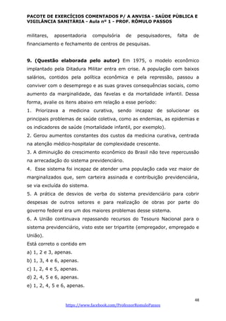 PACOTE DE EXERCÍCIOS COMENTADOS P/ A ANVISA - SAÚDE PÚBLICA E
VIGILÂNCIA SANITÁRIA - Aula nº 1 - PROF. RÔMULO PASSOS
48
https://www.facebook.com/ProfessorRomuloPassos
militares, aposentadoria compulsória de pesquisadores, falta de
financiamento e fechamento de centros de pesquisas.
9. (Questão elaborada pelo autor) Em 1975, o modelo econômico
implantado pela Ditadura Militar entra em crise. A população com baixos
salários, contidos pela política econômica e pela repressão, passou a
conviver com o desemprego e as suas graves consequências sociais, como
aumento da marginalidade, das favelas e da mortalidade infantil. Dessa
forma, avalie os itens abaixo em relação a esse período:
1. Priorizava a medicina curativa, sendo incapaz de solucionar os
principais problemas de saúde coletiva, como as endemias, as epidemias e
os indicadores de saúde (mortalidade infantil, por exemplo).
2. Gerou aumentos constantes dos custos da medicina curativa, centrada
na atenção médico-hospitalar de complexidade crescente.
3. A diminuição do crescimento econômico do Brasil não teve repercussão
na arrecadação do sistema previdenciário.
4. Esse sistema foi incapaz de atender uma população cada vez maior de
marginalizados que, sem carteira assinada e contribuição previdenciária,
se via excluída do sistema.
5. A prática de desvios de verba do sistema previdenciário para cobrir
despesas de outros setores e para realização de obras por parte do
governo federal era um dos maiores problemas desse sistema.
6. A União continuava repassando recursos do Tesouro Nacional para o
sistema previdenciário, visto este ser tripartite (empregador, empregado e
União).
Está correto o contido em
a) 1, 2 e 3, apenas.
b) 1, 3, 4 e 6, apenas.
c) 1, 2, 4 e 5, apenas.
d) 2, 4, 5 e 6, apenas.
e) 1, 2, 4, 5 e 6, apenas.
 