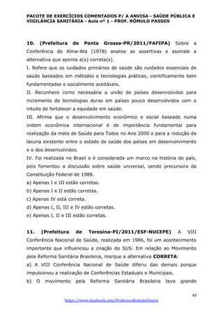 PACOTE DE EXERCÍCIOS COMENTADOS P/ A ANVISA - SAÚDE PÚBLICA E
VIGILÂNCIA SANITÁRIA - Aula nº 1 - PROF. RÔMULO PASSOS
49
https://www.facebook.com/ProfessorRomuloPassos
10. (Prefeitura de Ponta Grossa-PR/2011/FAFIPA) Sobre a
Conferência de Alma-Ata (1978) analise as assertivas e assinale a
alternativa que aponta a(s) correta(s).
I. Refere que os cuidados primários de saúde são cuidados essenciais de
saúde baseados em métodos e tecnologias práticas, cientificamente bem
fundamentadas e socialmente aceitáveis.
II. Reconhece como necessária a união de países desenvolvidos para
incremento de tecnologias duras em países pouco desenvolvidos com o
intuito de fortalecer a equidade em saúde.
III. Afirma que o desenvolvimento econômico e social baseado numa
ordem econômica internacional é de importância fundamental para
realização da meta de Saúde para Todos no Ano 2000 e para a redução da
lacuna existente entre o estado de saúde dos países em desenvolvimento
e o dos desenvolvidos.
IV. Foi realizada no Brasil e é considerada um marco na história do país,
pois fomentou a discussão sobre saúde universal, sendo precursora da
Constituição Federal de 1988.
a) Apenas I e III estão corretas.
b) Apenas I e II estão corretas.
c) Apenas IV está correta.
d) Apenas I, II, III e IV estão corretas.
e) Apenas I, II e III estão corretas.
11. (Prefeitura de Teresina-PI/2011/ESF-NUCEPE) A VIII
Conferência Nacional de Saúde, realizada em 1986, foi um acontecimento
importante que influenciou a criação do SUS. Em relação ao Movimento
pela Reforma Sanitária Brasileira, marque a alternativa CORRETA:
a) A VIII Conferência Nacional de Saúde diferiu das demais porque
impulsionou a realização de Conferências Estaduais e Municipais.
b) O movimento pela Reforma Sanitária Brasileira teve grande
 