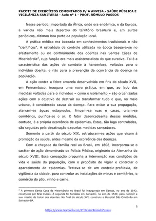 PACOTE DE EXERCÍCIOS COMENTADOS P/ A ANVISA - SAÚDE PÚBLICA E
VIGILÂNCIA SANITÁRIA - Aula nº 1 - PROF. RÔMULO PASSOS
5
https://www.facebook.com/ProfessorRomuloPassos
Nesse período, importada da África, onde era endêmica, e da Europa,
a varíola não mais desertou do território brasileiro e, em surtos
periódicos, dizimou boa parte da população local.
A prática médica era baseada em conhecimentos tradicionais e não
“cientíﬁcos”. A estratégia de controle utilizada na época baseava-se no
afastamento ou no conﬁnamento dos doentes nas Santas Casas de
Misericórdia2
, cuja função era mais assistencialista do que curativa. Tal é a
característica das ações de combate à hanseníase, voltadas para o
indivíduo doente, e não para a prevenção da ocorrência da doença na
população.
A ação contra a febre amarela desenvolvida em ﬁns do século XVII,
em Pernambuco, inaugura uma nova prática, em que, ao lado das
medidas voltadas para o indivíduo – como o isolamento – são organizadas
ações com o objetivo de destruir ou transformar tudo o que, no meio
urbano, é considerado causa da doença. Para evitar a sua propagação,
aterram-se águas estagnadas, limpam-se ruas e casas, criam-se
cemitérios, puriﬁca-se o ar. O fator desencadeante dessas medidas,
contudo, é a própria ocorrência de epidemias. Estas, tão logo controladas,
são seguidas pela desativação daquelas medidas saneadoras.
Somente a partir do século XIX, estruturam-se ações que visam à
promoção da saúde, antes mesmo da ocorrência das doenças.
Com a chegada da família real ao Brasil, em 1808, incorporou-se o
caráter de ação denominado de Polícia Médica, originário da Alemanha do
século XVIII. Essa concepção propunha a intervenção nas condições de
vida e saúde da população, com o propósito de vigiar e controlar o
aparecimento de epidemias. Tratava-se de um controle-proﬁlaxia, de
vigilância da cidade, para controlar as instalações de minas e cemitérios, o
comércio do pão, vinho e carne.
2
A primeira Santa Casa de Misericórdia no Brasil foi inaugurada em Santos, no ano de 1543,
construída por Braz Cubas. A segunda foi fundada em Salvador, no ano de 1549, para cumprir a
sua missão de tratar dos doentes. No ﬁnal do século XVI, construiu o Hospital São Cristóvão em
Salvador-BA.
 