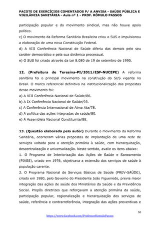 PACOTE DE EXERCÍCIOS COMENTADOS P/ A ANVISA - SAÚDE PÚBLICA E
VIGILÂNCIA SANITÁRIA - Aula nº 1 - PROF. RÔMULO PASSOS
50
https://www.facebook.com/ProfessorRomuloPassos
participação popular e do movimento sindical, mas não houve apoio
político.
c) O movimento da Reforma Sanitária Brasileira criou o SUS e impulsionou
a elaboração de uma nova Constituição Federal.
d) A VIII Conferência Nacional de Saúde diferiu das demais pelo seu
caráter democrático e pela sua dinâmica processual.
e) O SUS foi criado através da Lei 8.080 de 19 de setembro de 1990.
12. (Prefeitura de Teresina-PI/2011/ESF-NUCEPE) A reforma
sanitária foi o principal movimento na construção do SUS vigente no
Brasil. O marco referencial definitivo na institucionalização das propostas
desse movimento foi:
a) A VIII Conferência Nacional de Saúde/86.
b) A IX Conferência Nacional de Saúde/93.
c) A Conferência Internacional de Alma Ata/78.
d) A política das ações integradas de saúde/80.
e) A Assembleia Nacional Constituinte/88.
13. (Questão elaborada pelo autor) Durante o movimento da Reforma
Sanitária, ocorreram várias propostas de implantação de uma rede de
serviços voltada para a atenção primária à saúde, com hierarquização,
descentralização e universalização. Neste sentido, avalie os itens abaixo:
1. O Programa de Interiorização das Ações de Saúde e Saneamento
(PIASS), criado em 1976, objetivava a extensão dos serviços de saúde à
população carente.
2. O Programa Nacional de Serviços Básicos de Saúde (PREV-SAÚDE),
criado em 1980, pelo Governo do Presidente João Figueiredo, previa maior
integração das ações de saúde dos Ministérios da Saúde e da Previdência
Social. Propôs diretrizes que reforçavam a atenção primária da saúde,
participação popular, regionalização e hierarquização dos serviços de
saúde, referência e contrarreferência, integração das ações preventivas e
 