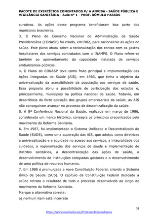PACOTE DE EXERCÍCIOS COMENTADOS P/ A ANVISA - SAÚDE PÚBLICA E
VIGILÂNCIA SANITÁRIA - Aula nº 1 - PROF. RÔMULO PASSOS
51
https://www.facebook.com/ProfessorRomuloPassos
curativas. As ações desse programa beneficiaram boa parte dos
municípios brasileiros.
3. O Plano do Conselho Nacional de Administração da Saúde
Previdenciária (CONASP) foi criado, em1982, para racionalizar as ações de
saúde. Este plano atuou sobre a racionalização das contas com os gastos
hospitalares dos serviços contratados com o INAMPS. O Plano refere-se
também ao aproveitamento da capacidade instalada de serviços
ambulatoriais públicos.
4. O Plano do CONASP teve como fruto principal a implementação das
Ações Integradas de Saúde (AIS), em 1983, que tinha o objetivo da
universalização da acessibilidade da população aos serviços de saúde.
Essa proposta abriu a possibilidade de participação dos estados e,
principalmente, municípios na política nacional de saúde. Todavia, em
decorrência da forte oposição dos grupos empresariais da saúde, as AIS
não conseguiram avançar no processo de descentralização da saúde.
5. A 8ª Conferência Nacional da Saúde, realizada em março de 1986,
considerada um marco histórico, consagra os princípios preconizados pelo
movimento da Reforma Sanitária.
6. Em 1987, foi implementado o Sistema Unificado e Descentralizado de
Saúde (SUDS), como uma superação das AIS, que adotou como diretrizes
a universalização e a equidade no acesso aos serviços, a integralidade dos
cuidados, a regionalização dos serviços de saúde e implementação de
distritos sanitários, a descentralização das ações de saúde, o
desenvolvimento de instituições colegiadas gestoras e o desenvolvimento
de uma política de recursos humanos.
7. Em 1988 é promulgada a nova Constituição Federal, criando o Sistema
Único de Saúde (SUS). O capítulo da Constituição Federal dedicado à
saúde retrata o resultado de todo o processo desenvolvido ao longo do
movimento da Reforma Sanitária.
Marque a alternativa correta:
a) nenhum item está incorreto
 