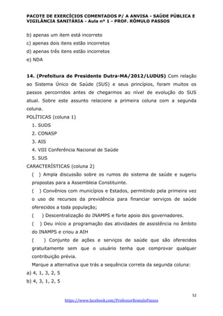 PACOTE DE EXERCÍCIOS COMENTADOS P/ A ANVISA - SAÚDE PÚBLICA E
VIGILÂNCIA SANITÁRIA - Aula nº 1 - PROF. RÔMULO PASSOS
52
https://www.facebook.com/ProfessorRomuloPassos
b) apenas um item está incorreto
c) apenas dois itens estão incorretos
d) apenas três itens estão incorretos
e) NDA
14. (Prefeitura de Presidente Dutra-MA/2012/LUDUS) Com relação
ao Sistema Único de Saúde (SUS) e seus princípios, foram muitos os
passos percorridos antes de chegarmos ao nível de evolução do SUS
atual. Sobre este assunto relacione a primeira coluna com a segunda
coluna.
POLÍTICAS (coluna 1)
1. SUDS
2. CONASP
3. AIS
4. VIII Conferência Nacional de Saúde
5. SUS
CARACTERÍSTICAS (coluna 2)
( ) Ampla discussão sobre os rumos do sistema de saúde e sugeriu
propostas para a Assembleia Constituinte.
( ) Convênios com municípios e Estados, permitindo pela primeira vez
o uso de recursos da previdência para financiar serviços de saúde
oferecidos a toda população;
( ) Descentralização do INAMPS e forte apoio dos governadores.
( ) Deu início a programação das atividades de assistência no âmbito
do INAMPS e criou a AIH
( ) Conjunto de ações e serviços de saúde que são oferecidos
gratuitamente sem que o usuário tenha que comprovar qualquer
contribuição prévia.
Marque a alternativa que trás a sequência correta da segunda coluna:
a) 4, 1, 3, 2, 5
b) 4, 3, 1, 2, 5
 