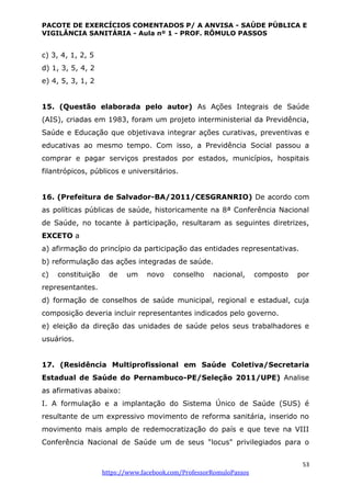PACOTE DE EXERCÍCIOS COMENTADOS P/ A ANVISA - SAÚDE PÚBLICA E
VIGILÂNCIA SANITÁRIA - Aula nº 1 - PROF. RÔMULO PASSOS
53
https://www.facebook.com/ProfessorRomuloPassos
c) 3, 4, 1, 2, 5
d) 1, 3, 5, 4, 2
e) 4, 5, 3, 1, 2
15. (Questão elaborada pelo autor) As Ações Integrais de Saúde
(AIS), criadas em 1983, foram um projeto interministerial da Previdência,
Saúde e Educação que objetivava integrar ações curativas, preventivas e
educativas ao mesmo tempo. Com isso, a Previdência Social passou a
comprar e pagar serviços prestados por estados, municípios, hospitais
filantrópicos, públicos e universitários.
16. (Prefeitura de Salvador-BA/2011/CESGRANRIO) De acordo com
as políticas públicas de saúde, historicamente na 8ª Conferência Nacional
de Saúde, no tocante à participação, resultaram as seguintes diretrizes,
EXCETO a
a) afirmação do princípio da participação das entidades representativas.
b) reformulação das ações integradas de saúde.
c) constituição de um novo conselho nacional, composto por
representantes.
d) formação de conselhos de saúde municipal, regional e estadual, cuja
composição deveria incluir representantes indicados pelo governo.
e) eleição da direção das unidades de saúde pelos seus trabalhadores e
usuários.
17. (Residência Multiprofissional em Saúde Coletiva/Secretaria
Estadual de Saúde do Pernambuco-PE/Seleção 2011/UPE) Analise
as afirmativas abaixo:
I. A formulação e a implantação do Sistema Único de Saúde (SUS) é
resultante de um expressivo movimento de reforma sanitária, inserido no
movimento mais amplo de redemocratização do país e que teve na VIII
Conferência Nacional de Saúde um de seus "locus" privilegiados para o
 