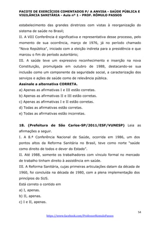 PACOTE DE EXERCÍCIOS COMENTADOS P/ A ANVISA - SAÚDE PÚBLICA E
VIGILÂNCIA SANITÁRIA - Aula nº 1 - PROF. RÔMULO PASSOS
54
https://www.facebook.com/ProfessorRomuloPassos
estabelecimento das grandes diretrizes com vistas à reorganização do
sistema de saúde no Brasil;
II. A VIII Conferência é significativa e representativa desse processo, pelo
momento de sua ocorrência, março de 1976, já no período chamado
"Nova República", iniciado com a eleição indireta para a presidência e que
marcou o fim do período autoritário;
III. A saúde teve um expressivo reconhecimento e inserção na nova
Constituição, promulgada em outubro de 1988, destacando-se sua
inclusão como um componente da seguridade social, a caracterização dos
serviços e ações de saúde como de relevância pública.
Assinale a alternativa CORRETA.
a) Apenas as afirmativas I e III estão corretas.
b) Apenas as afirmativas II e III estão corretas.
c) Apenas as afirmativas I e II estão corretas.
d) Todas as afirmativas estão corretas.
e) Todas as afirmativas estão incorretas.
18. (Prefeitura de São Carlos-SP/2011/ESF/VUNESP) Leia as
afirmações a seguir.
I. A 8.ª Conferência Nacional de Saúde, ocorrida em 1986, um dos
pontos altos da Reforma Sanitária no Brasil, teve como norte “saúde
como direito de todos e dever do Estado”.
II. Até 1988, somente os trabalhadores com vínculo formal no mercado
de trabalho tinham direito à assistência em saúde.
III. A Reforma Sanitária, cujas primeiras articulações datam da década de
1960, foi concluída na década de 1980, com a plena implementação dos
princípios do SUS.
Está correto o contido em
a) I, apenas.
b) II, apenas.
c) I e II, apenas.
 