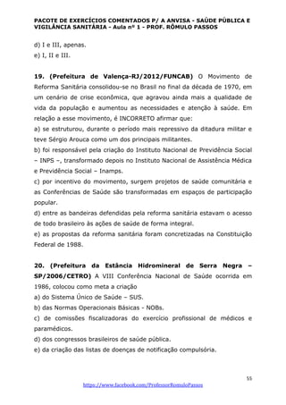 PACOTE DE EXERCÍCIOS COMENTADOS P/ A ANVISA - SAÚDE PÚBLICA E
VIGILÂNCIA SANITÁRIA - Aula nº 1 - PROF. RÔMULO PASSOS
55
https://www.facebook.com/ProfessorRomuloPassos
d) I e III, apenas.
e) I, II e III.
19. (Prefeitura de Valença-RJ/2012/FUNCAB) O Movimento de
Reforma Sanitária consolidou-se no Brasil no final da década de 1970, em
um cenário de crise econômica, que agravou ainda mais a qualidade de
vida da população e aumentou as necessidades e atenção à saúde. Em
relação a esse movimento, é INCORRETO afirmar que:
a) se estruturou, durante o período mais repressivo da ditadura militar e
teve Sérgio Arouca como um dos principais militantes.
b) foi responsável pela criação do Instituto Nacional de Previdência Social
– INPS –, transformado depois no Instituto Nacional de Assistência Médica
e Previdência Social – Inamps.
c) por incentivo do movimento, surgem projetos de saúde comunitária e
as Conferências de Saúde são transformadas em espaços de participação
popular.
d) entre as bandeiras defendidas pela reforma sanitária estavam o acesso
de todo brasileiro às ações de saúde de forma integral.
e) as propostas da reforma sanitária foram concretizadas na Constituição
Federal de 1988.
20. (Prefeitura da Estância Hidromineral de Serra Negra –
SP/2006/CETRO) A VIII Conferência Nacional de Saúde ocorrida em
1986, colocou como meta a criação
a) do Sistema Único de Saúde – SUS.
b) das Normas Operacionais Básicas - NOBs.
c) de comissões fiscalizadoras do exercício profissional de médicos e
paramédicos.
d) dos congressos brasileiros de saúde pública.
e) da criação das listas de doenças de notificação compulsória.
 