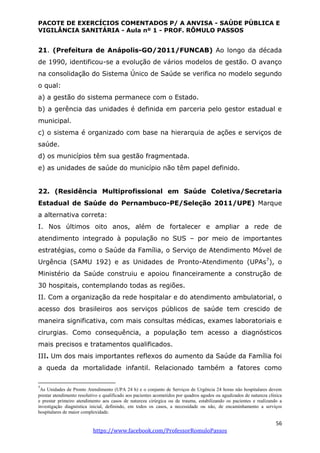 PACOTE DE EXERCÍCIOS COMENTADOS P/ A ANVISA - SAÚDE PÚBLICA E
VIGILÂNCIA SANITÁRIA - Aula nº 1 - PROF. RÔMULO PASSOS
56
https://www.facebook.com/ProfessorRomuloPassos
21. (Prefeitura de Anápolis-GO/2011/FUNCAB) Ao longo da década
de 1990, identificou-se a evolução de vários modelos de gestão. O avanço
na consolidação do Sistema Único de Saúde se verifica no modelo segundo
o qual:
a) a gestão do sistema permanece com o Estado.
b) a gerência das unidades é definida em parceria pelo gestor estadual e
municipal.
c) o sistema é organizado com base na hierarquia de ações e serviços de
saúde.
d) os municípios têm sua gestão fragmentada.
e) as unidades de saúde do município não têm papel definido.
22. (Residência Multiprofissional em Saúde Coletiva/Secretaria
Estadual de Saúde do Pernambuco-PE/Seleção 2011/UPE) Marque
a alternativa correta:
I. Nos últimos oito anos, além de fortalecer e ampliar a rede de
atendimento integrado à população no SUS – por meio de importantes
estratégias, como o Saúde da Família, o Serviço de Atendimento Móvel de
Urgência (SAMU 192) e as Unidades de Pronto-Atendimento (UPAs7
), o
Ministério da Saúde construiu e apoiou financeiramente a construção de
30 hospitais, contemplando todas as regiões.
II. Com a organização da rede hospitalar e do atendimento ambulatorial, o
acesso dos brasileiros aos serviços públicos de saúde tem crescido de
maneira significativa, com mais consultas médicas, exames laboratoriais e
cirurgias. Como consequência, a população tem acesso a diagnósticos
mais precisos e tratamentos qualificados.
III. Um dos mais importantes reflexos do aumento da Saúde da Família foi
a queda da mortalidade infantil. Relacionado também a fatores como
7
As Unidades de Pronto Atendimento (UPA 24 h) e o conjunto de Serviços de Urgência 24 horas não hospitalares devem
prestar atendimento resolutivo e qualificado aos pacientes acometidos por quadros agudos ou agudizados de natureza clínica
e prestar primeiro atendimento aos casos de natureza cirúrgica ou de trauma, estabilizando os pacientes e realizando a
investigação diagnóstica inicial, definindo, em todos os casos, a necessidade ou não, de encaminhamento a serviços
hospitalares de maior complexidade.
 