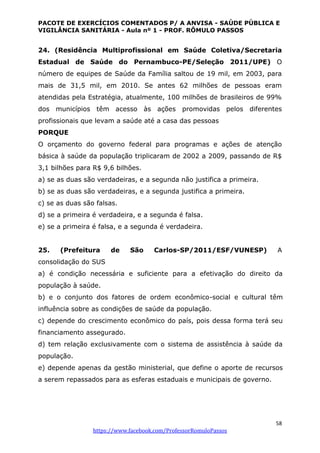 PACOTE DE EXERCÍCIOS COMENTADOS P/ A ANVISA - SAÚDE PÚBLICA E
VIGILÂNCIA SANITÁRIA - Aula nº 1 - PROF. RÔMULO PASSOS
58
https://www.facebook.com/ProfessorRomuloPassos
24. (Residência Multiprofissional em Saúde Coletiva/Secretaria
Estadual de Saúde do Pernambuco-PE/Seleção 2011/UPE) O
número de equipes de Saúde da Família saltou de 19 mil, em 2003, para
mais de 31,5 mil, em 2010. Se antes 62 milhões de pessoas eram
atendidas pela Estratégia, atualmente, 100 milhões de brasileiros de 99%
dos municípios têm acesso às ações promovidas pelos diferentes
profissionais que levam a saúde até a casa das pessoas
PORQUE
O orçamento do governo federal para programas e ações de atenção
básica à saúde da população triplicaram de 2002 a 2009, passando de R$
3,1 bilhões para R$ 9,6 bilhões.
a) se as duas são verdadeiras, e a segunda não justifica a primeira.
b) se as duas são verdadeiras, e a segunda justifica a primeira.
c) se as duas são falsas.
d) se a primeira é verdadeira, e a segunda é falsa.
e) se a primeira é falsa, e a segunda é verdadeira.
25. (Prefeitura de São Carlos-SP/2011/ESF/VUNESP) A
consolidação do SUS
a) é condição necessária e suficiente para a efetivação do direito da
população à saúde.
b) e o conjunto dos fatores de ordem econômico-social e cultural têm
influência sobre as condições de saúde da população.
c) depende do crescimento econômico do país, pois dessa forma terá seu
financiamento assegurado.
d) tem relação exclusivamente com o sistema de assistência à saúde da
população.
e) depende apenas da gestão ministerial, que define o aporte de recursos
a serem repassados para as esferas estaduais e municipais de governo.
 