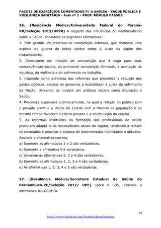 PACOTE DE EXERCÍCIOS COMENTADOS P/ A ANVISA - SAÚDE PÚBLICA E
VIGILÂNCIA SANITÁRIA - Aula nº 1 - PROF. RÔMULO PASSOS
59
https://www.facebook.com/ProfessorRomuloPassos
26. (Residência Médica/Universidade Federal do Paraná-
PR/Seleção 2012/UFPR) A respeito das influências do neoliberalismo
sobre a Saúde, considere as seguintes afirmativas:
1. Têm gerado um processo de competição ilimitada, que promove uma
espécie de guerra de todos contra todos à custa da saúde dos
trabalhadores.
2. Constituem um modelo de competição que é cego para suas
consequências sociais, ao promover competição ilimitada, a aceitação da
injustiça, da violência e do sofrimento no trabalho.
3. Impondo como premissa das reformas que preconiza a redução dos
gastos públicos, conduz os governos a economizar à custa do sofrimento
da Nação, deixando de investir em práticas sociais como Educação e
Saúde.
4. Preconiza a parceria público-privada, na qual a relação do público com
o privado acentua a dívida do Estado com a maioria da população e ao
mesmo tempo favorece a esfera privada e a acumulação do capital.
5. As reformas instituídas na formação dos profissionais de saúde
procuram adaptá-la às necessidades atuais do capital, tendendo a reduzir
os conteúdos e priorizar o alcance de determinadas habilidades e atitudes.
Assinale a alternativa correta.
a) Somente as afirmativas 1 e 2 são verdadeiras.
b) Somente a afirmativa 5 é verdadeira.
c) Somente as afirmativas 2, 3 e 4 são verdadeiras.
d) Somente as afirmativas 1, 2, 3 e 4 são verdadeiras.
e) As afirmativas 1, 2, 3, 4 e 5 são verdadeiras.
27. (Residência Médica/Secretaria Estadual de Saúde do
Pernambuco-PE/Seleção 2012/ UPE) Sobre o SUS, assinale a
alternativa INCORRETA.
 