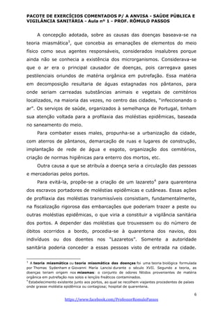 PACOTE DE EXERCÍCIOS COMENTADOS P/ A ANVISA - SAÚDE PÚBLICA E
VIGILÂNCIA SANITÁRIA - Aula nº 1 - PROF. RÔMULO PASSOS
6
https://www.facebook.com/ProfessorRomuloPassos
A concepção adotada, sobre as causas das doenças baseava-se na
teoria miasmática3
, que concebia as emanações de elementos do meio
físico como seus agentes responsáveis, considerados insalubres porque
ainda não se conhecia a existência dos microrganismos. Considerava-se
que o ar era o principal causador de doenças, pois carregava gases
pestilenciais oriundos de matéria orgânica em putrefação. Essa matéria
em decomposição resultaria de águas estagnadas nos pântanos, para
onde seriam carreadas substâncias animais e vegetais de cemitérios
localizados, na maioria das vezes, no centro das cidades, “infeccionando o
ar”. Os serviços de saúde, organizados à semelhança de Portugal, tinham
sua atenção voltada para a proﬁlaxia das moléstias epidêmicas, baseada
no saneamento do meio.
Para combater esses males, propunha-se a urbanização da cidade,
com aterros de pântanos, demarcação de ruas e lugares de construção,
implantação de rede de água e esgoto, organização dos cemitérios,
criação de normas higiênicas para enterro dos mortos, etc.
Outra causa a que se atribuía a doença seria a circulação das pessoas
e mercadorias pelos portos.
Para evitá-la, propõe-se a criação de um lazareto4
para quarentena
dos escravos portadores de moléstias epidêmicas e cutâneas. Essas ações
de proﬁlaxia das moléstias transmissíveis consistiam, fundamentalmente,
na ﬁscalização rigorosa das embarcações que poderiam trazer a peste ou
outras moléstias epidêmicas, o que viria a constituir a vigilância sanitária
dos portos. A depender das moléstias que trouxessem ou do número de
óbitos ocorridos a bordo, procedia-se à quarentena dos navios, dos
indivíduos ou dos doentes nos “Lazaretos”. Somente a autoridade
sanitária poderia conceder a essas pessoas visto de entrada na cidade.
3
A teoria miasmática ou teoria miasmática das doenças foi uma teoria biológica formulada
por Thomas Sydenham e Giovanni María Lancisi durante o século XVII. Segundo a teoria, as
doenças teriam origem nos miasmas: o conjunto de odores fétidos provenientes de matéria
orgânica em putrefação nos solos e lençóis freáticos contaminados.
4
Estabelecimento existente junto aos portos, ao qual se recolhem viajantes procedentes de países
onde grasse moléstia epidêmica ou contagiosa; hospital de quarentena.
 
