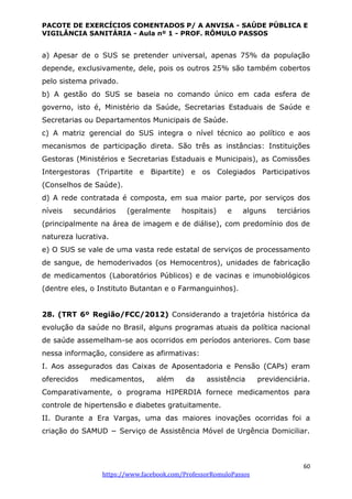 PACOTE DE EXERCÍCIOS COMENTADOS P/ A ANVISA - SAÚDE PÚBLICA E
VIGILÂNCIA SANITÁRIA - Aula nº 1 - PROF. RÔMULO PASSOS
60
https://www.facebook.com/ProfessorRomuloPassos
a) Apesar de o SUS se pretender universal, apenas 75% da população
depende, exclusivamente, dele, pois os outros 25% são também cobertos
pelo sistema privado.
b) A gestão do SUS se baseia no comando único em cada esfera de
governo, isto é, Ministério da Saúde, Secretarias Estaduais de Saúde e
Secretarias ou Departamentos Municipais de Saúde.
c) A matriz gerencial do SUS integra o nível técnico ao político e aos
mecanismos de participação direta. São três as instâncias: Instituições
Gestoras (Ministérios e Secretarias Estaduais e Municipais), as Comissões
Intergestoras (Tripartite e Bipartite) e os Colegiados Participativos
(Conselhos de Saúde).
d) A rede contratada é composta, em sua maior parte, por serviços dos
níveis secundários (geralmente hospitais) e alguns terciários
(principalmente na área de imagem e de diálise), com predomínio dos de
natureza lucrativa.
e) O SUS se vale de uma vasta rede estatal de serviços de processamento
de sangue, de hemoderivados (os Hemocentros), unidades de fabricação
de medicamentos (Laboratórios Públicos) e de vacinas e imunobiológicos
(dentre eles, o Instituto Butantan e o Farmanguinhos).
28. (TRT 6º Região/FCC/2012) Considerando a trajetória histórica da
evolução da saúde no Brasil, alguns programas atuais da política nacional
de saúde assemelham-se aos ocorridos em períodos anteriores. Com base
nessa informação, considere as afirmativas:
I. Aos assegurados das Caixas de Aposentadoria e Pensão (CAPs) eram
oferecidos medicamentos, além da assistência previdenciária.
Comparativamente, o programa HIPERDIA fornece medicamentos para
controle de hipertensão e diabetes gratuitamente.
II. Durante a Era Vargas, uma das maiores inovações ocorridas foi a
criação do SAMUD − Serviço de Assistência Móvel de Urgência Domiciliar.
 
