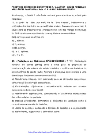 PACOTE DE EXERCÍCIOS COMENTADOS P/ A ANVISA - SAÚDE PÚBLICA E
VIGILÂNCIA SANITÁRIA - Aula nº 1 - PROF. RÔMULO PASSOS
61
https://www.facebook.com/ProfessorRomuloPassos
Atualmente, o SAMU é referência nacional para atendimento móvel pré-
hospitalar.
III. A partir de 1960, por meio da lei “Eloy Chaves”, instaurou-se a
unificação dos institutos de previdências sociais, favorecendo o acesso à
saúde para os trabalhadores. Analogamente, um dos marcos normativos
do SUS consiste no atendimento com equidade e universalidade.
Está correto o que se afirma em
a) I, apenas.
b) II, apenas.
c) III, apenas.
d) I e II, apenas.
e) I, II e III.
29. (Prefeitura de Mairinque-SP/2009/CETRO) A VIII Conferência
Nacional de Saúde (1986) criou a base para as propostas de
reestruturação do sistema de saúde brasileiro e moldou as diretrizes do
Sistema Único de Saúde (SUS). Assinale a alternativa que se refere a uma
diretriz que fundamenta corretamente o SUS.
a) Atendimento integral, com prioridade para as atividades preventivas,
sem prejuízo dos serviços assistenciais.
b) Centralização, objetivando o aproveitamento máximo dos recursos
existentes e o bem-estar social.
c) Atendimento especializado, considerando o tratamento especializado
das enfermidades do paciente.
d) Decisão profissional, eliminando a existência de variáveis como a
comunidade na tomada de decisões.
e) Lógica de decisões, agilizando a tomada de decisões e a centralização
do atendimento, objetivando o bem-estar social.
 