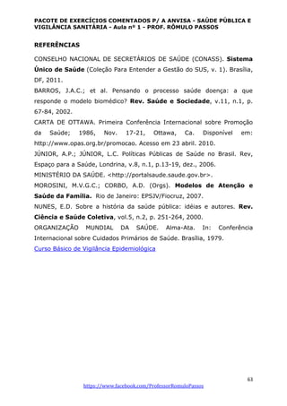 PACOTE DE EXERCÍCIOS COMENTADOS P/ A ANVISA - SAÚDE PÚBLICA E
VIGILÂNCIA SANITÁRIA - Aula nº 1 - PROF. RÔMULO PASSOS
63
https://www.facebook.com/ProfessorRomuloPassos
REFERÊNCIAS
CONSELHO NACIONAL DE SECRETÁRIOS DE SAÚDE (CONASS). Sistema
Único de Saúde (Coleção Para Entender a Gestão do SUS, v. 1). Brasília,
DF, 2011.
BARROS, J.A.C.; et al. Pensando o processo saúde doença: a que
responde o modelo biomédico? Rev. Saúde e Sociedade, v.11, n.1, p.
67-84, 2002.
CARTA DE OTTAWA. Primeira Conferência Internacional sobre Promoção
da Saúde; 1986, Nov. 17-21, Ottawa, Ca. Disponível em:
http://www.opas.org.br/promocao. Acesso em 23 abril. 2010.
JÚNIOR, A.P.; JÚNIOR, L.C. Políticas Públicas de Saúde no Brasil. Rev,
Espaço para a Saúde, Londrina, v.8, n.1, p.13-19, dez., 2006.
MINISTÉRIO DA SAÚDE. <http://portalsaude.saude.gov.br>.
MOROSINI, M.V.G.C.; CORBO, A.D. (Orgs). Modelos de Atenção e
Saúde da Família. Rio de Janeiro: EPSJV/Fiocruz, 2007.
NUNES, E.D. Sobre a história da saúde pública: idéias e autores. Rev.
Ciência e Saúde Coletiva, vol.5, n.2, p. 251-264, 2000.
ORGANIZAÇÃO MUNDIAL DA SAÚDE. Alma-Ata. In: Conferência
Internacional sobre Cuidados Primários de Saúde. Brasília, 1979.
Curso Básico de Vigilância Epidemiológica
 