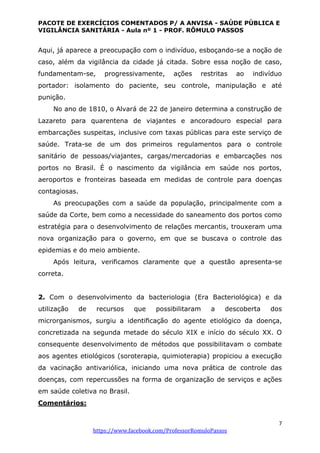 PACOTE DE EXERCÍCIOS COMENTADOS P/ A ANVISA - SAÚDE PÚBLICA E
VIGILÂNCIA SANITÁRIA - Aula nº 1 - PROF. RÔMULO PASSOS
7
https://www.facebook.com/ProfessorRomuloPassos
Aqui, já aparece a preocupação com o indivíduo, esboçando-se a noção de
caso, além da vigilância da cidade já citada. Sobre essa noção de caso,
fundamentam-se, progressivamente, ações restritas ao indivíduo
portador: isolamento do paciente, seu controle, manipulação e até
punição.
No ano de 1810, o Alvará de 22 de janeiro determina a construção de
Lazareto para quarentena de viajantes e ancoradouro especial para
embarcações suspeitas, inclusive com taxas públicas para este serviço de
saúde. Trata-se de um dos primeiros regulamentos para o controle
sanitário de pessoas/viajantes, cargas/mercadorias e embarcações nos
portos no Brasil. É o nascimento da vigilância em saúde nos portos,
aeroportos e fronteiras baseada em medidas de controle para doenças
contagiosas.
As preocupações com a saúde da população, principalmente com a
saúde da Corte, bem como a necessidade do saneamento dos portos como
estratégia para o desenvolvimento de relações mercantis, trouxeram uma
nova organização para o governo, em que se buscava o controle das
epidemias e do meio ambiente.
Após leitura, verificamos claramente que a questão apresenta-se
correta.
2. Com o desenvolvimento da bacteriologia (Era Bacteriológica) e da
utilização de recursos que possibilitaram a descoberta dos
microrganismos, surgiu a identiﬁcação do agente etiológico da doença,
concretizada na segunda metade do século XIX e início do século XX. O
consequente desenvolvimento de métodos que possibilitavam o combate
aos agentes etiológicos (soroterapia, quimioterapia) propiciou a execução
da vacinação antivariólica, iniciando uma nova prática de controle das
doenças, com repercussões na forma de organização de serviços e ações
em saúde coletiva no Brasil.
Comentários:
 