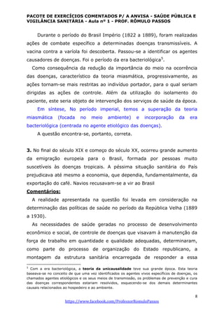 PACOTE DE EXERCÍCIOS COMENTADOS P/ A ANVISA - SAÚDE PÚBLICA E
VIGILÂNCIA SANITÁRIA - Aula nº 1 - PROF. RÔMULO PASSOS
8
https://www.facebook.com/ProfessorRomuloPassos
Durante o período do Brasil Império (1822 a 1889), foram realizadas
ações de combate específico a determinadas doenças transmissíveis. A
vacina contra a varíola foi descoberta. Passou-se a identificar os agentes
causadores de doenças. Foi o período da era bacteriológica5
.
Como consequência da redução da importância do meio na ocorrência
das doenças, característico da teoria miasmática, progressivamente, as
ações tornam-se mais restritas ao indivíduo portador, para o qual seriam
dirigidas as ações de controle. Além da utilização do isolamento do
paciente, este seria objeto de intervenção dos serviços de saúde da época.
Em síntese, No período imperial, temos a superação da teoria
miasmática (focada no meio ambiente) e incorporação da era
bacteriológica (centrada no agente etiológico das doenças).
A questão encontra-se, portanto, correta.
3. No ﬁnal do século XIX e começo do século XX, ocorreu grande aumento
da emigração europeia para o Brasil, formada por pessoas muito
suscetíveis às doenças tropicais. A péssima situação sanitária do País
prejudicava até mesmo a economia, que dependia, fundamentalmente, da
exportação do café. Navios recusavam-se a vir ao Brasil
Comentários:
A realidade apresentada na questão foi levada em consideração na
determinação das políticas de saúde no período da República Velha (1889
a 1930).
As necessidades de saúde geradas no processo de desenvolvimento
econômico e social, de controle de doenças que visavam à manutenção da
força de trabalho em quantidade e qualidade adequadas, determinaram,
como parte do processo de organização do Estado republicano, a
montagem da estrutura sanitária encarregada de responder a essa
5
Com a era bacteriológica, a teoria da unicausalidade teve sua grande época. Esta teoria
baseava-se no conceito de que uma vez identificados os agentes vivos específicos de doenças, os
chamados agentes etiológicos e os seus meios de transmissão, os problemas de prevenção e cura
das doenças correspondentes estariam resolvidos, esquecendo-se dos demais determinantes
causais relacionados ao hospedeiro e ao ambiente.
 