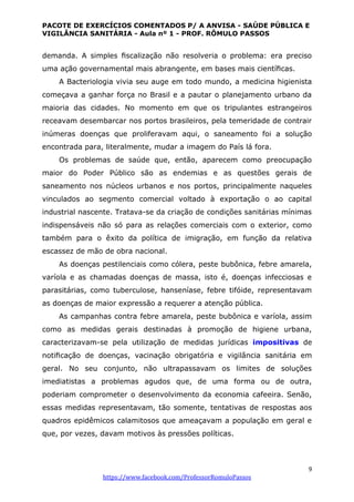 PACOTE DE EXERCÍCIOS COMENTADOS P/ A ANVISA - SAÚDE PÚBLICA E
VIGILÂNCIA SANITÁRIA - Aula nº 1 - PROF. RÔMULO PASSOS
9
https://www.facebook.com/ProfessorRomuloPassos
demanda. A simples ﬁscalização não resolveria o problema: era preciso
uma ação governamental mais abrangente, em bases mais cientíﬁcas.
A Bacteriologia vivia seu auge em todo mundo, a medicina higienista
começava a ganhar força no Brasil e a pautar o planejamento urbano da
maioria das cidades. No momento em que os tripulantes estrangeiros
receavam desembarcar nos portos brasileiros, pela temeridade de contrair
inúmeras doenças que proliferavam aqui, o saneamento foi a solução
encontrada para, literalmente, mudar a imagem do País lá fora.
Os problemas de saúde que, então, aparecem como preocupação
maior do Poder Público são as endemias e as questões gerais de
saneamento nos núcleos urbanos e nos portos, principalmente naqueles
vinculados ao segmento comercial voltado à exportação o ao capital
industrial nascente. Tratava-se da criação de condições sanitárias mínimas
indispensáveis não só para as relações comerciais com o exterior, como
também para o êxito da política de imigração, em função da relativa
escassez de mão de obra nacional.
As doenças pestilenciais como cólera, peste bubônica, febre amarela,
varíola e as chamadas doenças de massa, isto é, doenças infecciosas e
parasitárias, como tuberculose, hanseníase, febre tifóide, representavam
as doenças de maior expressão a requerer a atenção pública.
As campanhas contra febre amarela, peste bubônica e varíola, assim
como as medidas gerais destinadas à promoção de higiene urbana,
caracterizavam-se pela utilização de medidas jurídicas impositivas de
notiﬁcação de doenças, vacinação obrigatória e vigilância sanitária em
geral. No seu conjunto, não ultrapassavam os limites de soluções
imediatistas a problemas agudos que, de uma forma ou de outra,
poderiam comprometer o desenvolvimento da economia cafeeira. Senão,
essas medidas representavam, tão somente, tentativas de respostas aos
quadros epidêmicos calamitosos que ameaçavam a população em geral e
que, por vezes, davam motivos às pressões políticas.
 
