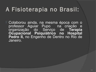 A Fisioterapia no Brasil:
 Colaborou ainda, na mesma época com o
professor Aguiar Pupo na criação e
organização do Serviço de Terapia
Ocupacional Psiquiátrico no Hospital
Pedro II, no Engenho de Dentro no Rio de
Janeiro.
100
 